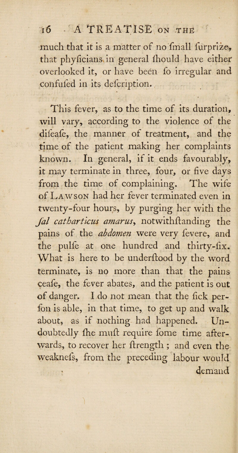 much that it is a matter of no fmall furprize, that phyficians in general fhould have either overlooked it, or have been fo irregular and confufed in its defcnption. This fever, as to the time of its duration, will vary, according to the violence of the difeafe, the manner of treatment, and the time of the patient making her complaints known. In general, if it ends favourably, it may terminate in three, four, or five days from the time of complaining. The wife of Lawson had her fever terminated even in twenty-four hours, by purging her with the Jal catharticus amarus, notwithftanding the pains of the abdomen were very fevere, and the pulfe at one hundred and thirty-fix. What is here to be underftood by the word terminate, is no more than that the pains ceafe, the fever abates, and the patient is out of danger. I do not mean that the fick per- fon is able, in that time, to get up and walk about, as if nothing had happened. Un¬ doubtedly fhe muft require fome time after¬ wards, to recover her ftrength ; and even the weaknefs, from the preceding labour would demand