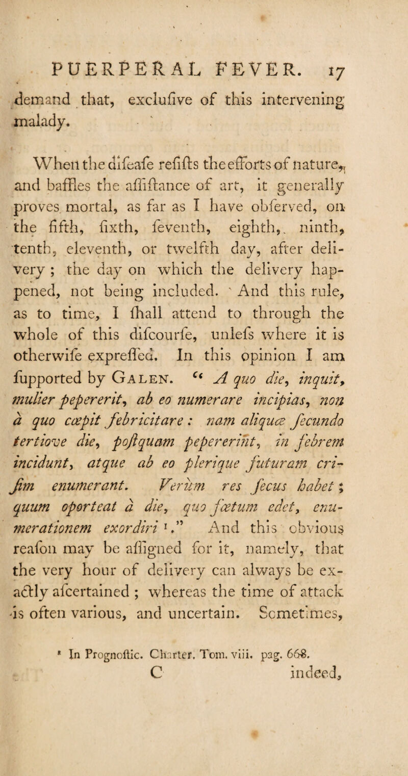 demand that, exclufive of this intervening malady. When the difeafe refifts the efforts of nature^ and baffles the affiffance of art, it generally proves mortal, as far as I have obferved, on the fifth, fixth, feventh, eighth,, ninth, tenth, eleventh, or twelfth day, after deli¬ very ; the day on which the delivery hap- pened, not being included. ' And this rule, as to time, I (hall attend to through the whole of this difcourfe, unlefs where it is otherwife expreffed. In this opinion I am fupported by Galen. c< A quo die, inquit y mulier pepererit, ab eo numerare incipias, non a quo ceepit febricitare : nam aliquce fecundo tertiove die, pojiquam pepereriht, in febrem incidunt, atque ab eo plerique futuram cri- Jim enumerant. Veriim res fecus habet; quum oporteat a die, quo fcetum edety enu- merationem exordiri And this obvious reafon may be affigned for it, namely, that the very hour of delivery can always be ex¬ actly alcertained ; whereas the time of attack is often various, and uncertain. Sometimes, * In Prognoftic. Charter. Tom. viii. pag. 663, C indeed.