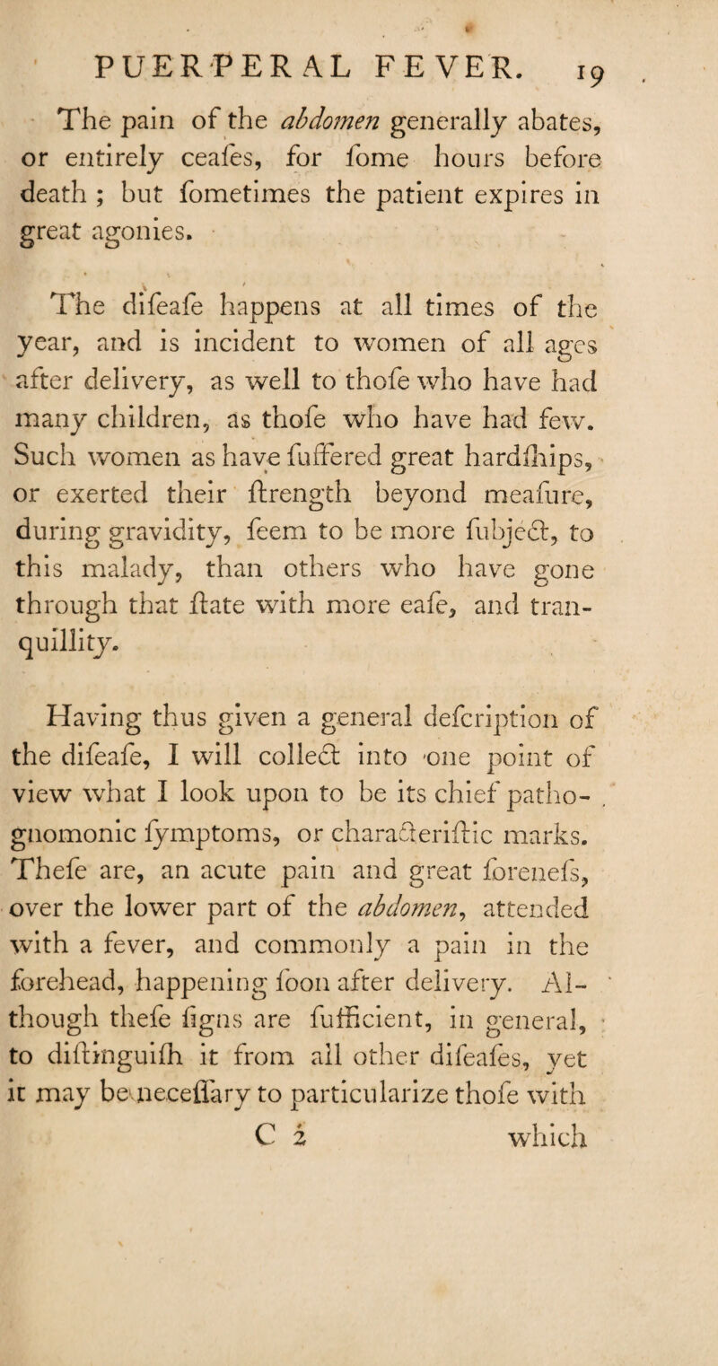 The pain of the abdomen generally abates, or entirely ceales, for fome hours before death ; but fometimes the patient expires in great agonies. The difeafe happens at all times of the year, and is incident to women of all ages after delivery, as well to thofe who have had many children, as thofe who have had few. Such women as have buffered great hardfhips, or exerted their {Length beyond meafure, during gravidity, feem to be more fubjed, to this malady, than others who have gone through that Rate with more eafe, and tran¬ quillity. Having thus given a general defcription of the difeafe, I will colled; into -one point of view what I look upon to be its chief patho- . gnomonic fymptoms, or charafteriftic marks. Thefe are, an acute pain and great forenefs, over the low^er part of the abdomen, attended with a fever, and commonly a pain in the forehead, happening boon after delivery. Al¬ though thefe figns are fufficient, in general, to dilfinguifh it from all other difeafes, yet it may bemeeefiary to particularize thofe with C 2 which