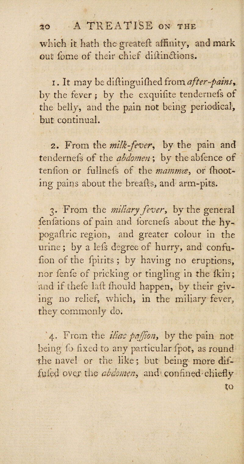 which it hath the greateft affinity, and mark out fume of their chief diftindtions. 1. It may be diflinguiffied from after-pains, by the fever; by the exquifite tendernefs of the belly, and the pain not being periodical, but continual. 2. From the milk-fever, by the pain and tendernefs of the abdomen ; by the abfence of tenfion or fullnefs of the mammee, or fhoot- ing pains about the breads, and arm-pits. 3. From the miliary fever, by the general fenfations of pain and forenefs about the hy- pogaftric region, and greater colour in the urine; by a lefs degree of hurry, and confu- lion of the fpirits; by having no eruptions, nor fen he of pricking or tingling in the fkin; and if thefe laft ffiould happen, by their giv¬ ing no relief, which, in the miliary fever, they commonly do. 4. From the iliac pafion, by the pain not being fo fixed to any particular fpot, as round the navel or the like; but being more dif- fuied over the abdomen, and confined’chiefly to