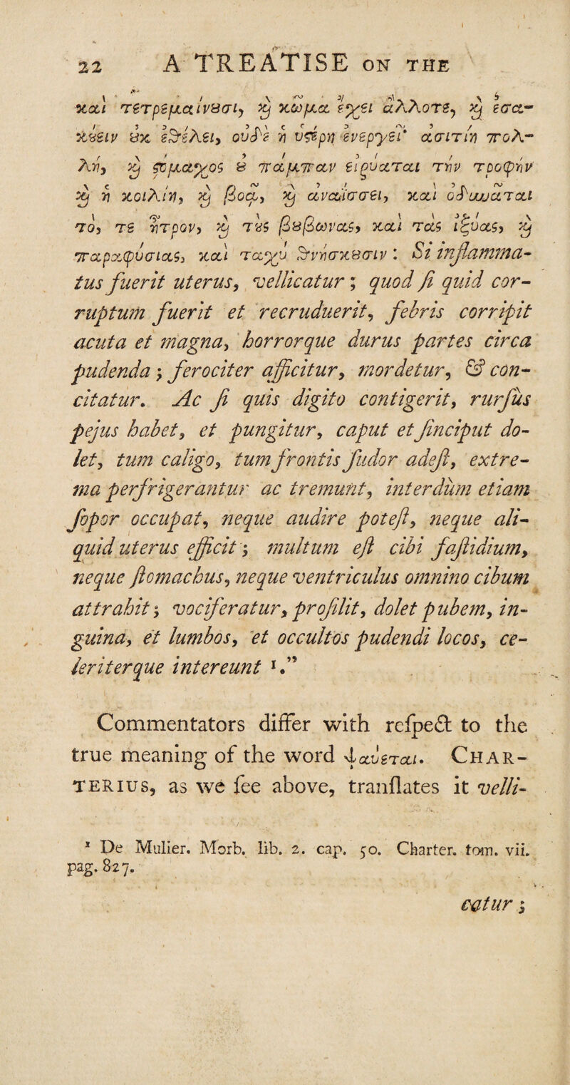 * 22 A TREATISE on the l ’ / \ *v • */ flU ^ \ * 3C<%/ TgTpSfJLCilVS(TLy Xj 7CCt)fJLCL ?%€L ClAAoTZy Xj tG&- icieiv ix eSrsASi) ouS'h v v&pn ivepytb da it in 7roA- A37, ^ fCjJLClJ/OS B 7rclfJL7TCtV difcLTcU TY)V TOOpYlV X) Y xoiXlm, xj Qqcl, Xj ccvcCiaaei, xcli q^uujoltcli TO, Tg 7}TpOV, Xj TtfS jS&($00Va.$9 XCCl Ta& i^UOLS, Xj 7rccpx(pvaictS) xcll Tccyp’j 3t>iax&atv i £/ inftamma- tus fuerit uterus, vellicatur; j'zW <:^r- ruptum fuerit et recruduerit, febris corripit acuta et magna, horrorque durus partes circa pudenda; ferociter ajftcitur, mordetur, <£? citatur. .Afc Ji quis digito con tiger it, rurfus pejus habet, et pungitur, caput etJinciput do- let, turn caligo, turnfrontis fudor adefl, extre¬ ma perfrigerantur ac tr emu fit, inter dum etiam fopor occupat, neque audire poteft, neque a li¬ quid uterus ejficit; multum eft cibi faftidium, neque ftomachus, neque ventriculus omnino cibum attrabit, vociferatur, projilit, dolet pubem, in- guina, et lumbos, et occultos pudendi locos> ce- leriterque intereunt i. (>. \. ■ . ■ Commentators differ with reipe£t to the true meaning of the word -Iocvstccl. Char- terius, as we fee above, tranflates it velli- 1 De Mulier. Morb. lib. 2. cap. 50. Charter, tom. vii. pag. 827. « ' catur $