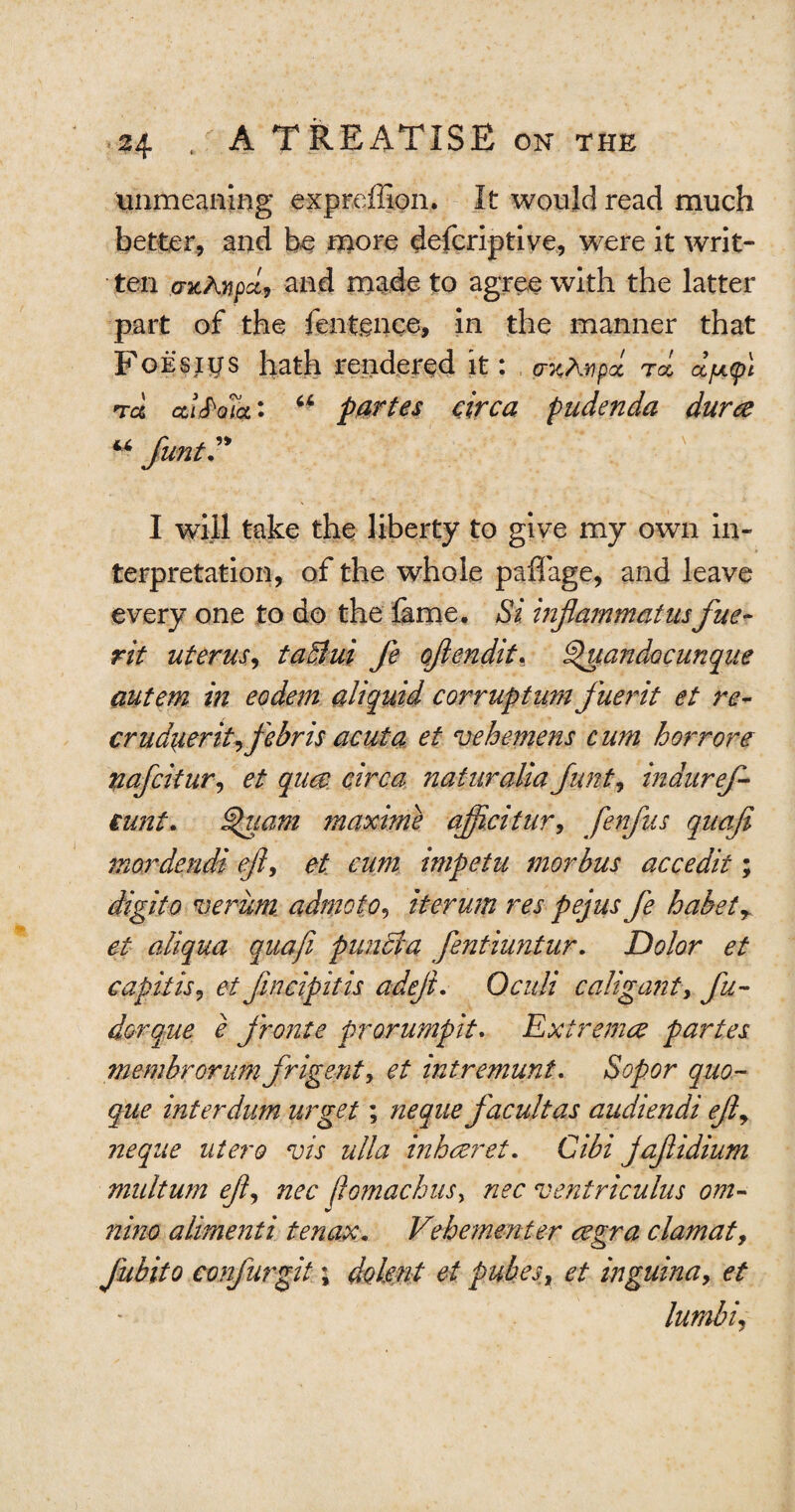 unmeaning expreffion. It would read much better, and be more defcriptive, were it writ¬ ten exAvpct, and made to agree with the latter part of the fentgnce, in the manner that FoE'sigs hath rendered it: wA-ypcc rol djjupl nra ai<Po7a: u partes circa pudenda dura JuntV I will take the liberty to give my own in¬ terpretation, of the whole paflage, and leave every one to do the lame. Si injiammatusfue- rit uterus, taffiui fe ojiendit, Spuandocunque autem in eodem aliquid corruptum fuerit et re- crudaerit^febr is acuta et ve heme ns cum horrore nafcitur, et qua circa naturalia Junt, inauref- iunt. Quam maxime ajftcitur, fenfus quafi mordendi eft, et cum impetu morbus accedit; digito verum admoto, iterum res pejus fe habety et aliqua quafi puncia fentiuntur. Dolor et capitis, et fincipitis a deft, Oculi caligant, fu- dorque e fronte prorumpit. Extrema partes membrorum frigenty et intremunt. Sopor quo- que interdum urget; neque facultas audiendi efty neque utero vis ulla inharet. Cibi jaftidium multum efty nec jiomachus, nec ventriculus om- nino alimenti ten ax. Vehement er agra ciamat9 Jubito confurgit; dolent et pubes, et inguina, et lumbi,