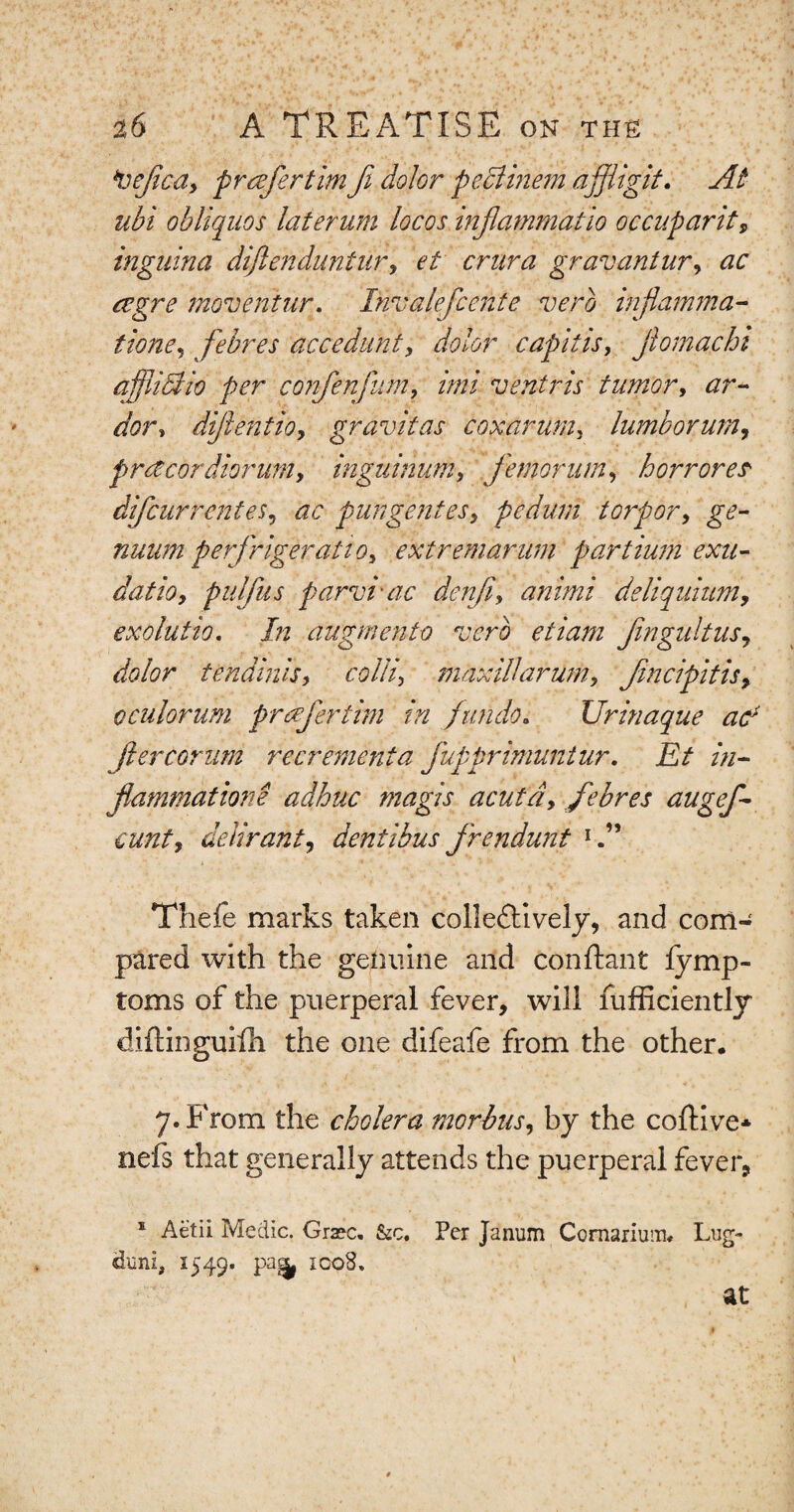 *vejicay pr refer tim fi dolor peclinem a fit git. At ubi obliquos laterum locos injiammatio occuparit, inguina diftenduntur, et crura gruvantury ac cegre movent nr. Invalefcente verb injlamma- tione, febres accedunt, dolor capitis, jlomachi afjliaio per conferfum, //;// ventris tumor, dor, difen tio, gravitas cox arum, lumborurn, prctcordiorum, inguinum, femornm, horrores' difcurrentes, purge ntesy pedum torpory ge- nuum perfrigeratiOy extremarum partium exu- datioy pulfus parvi-ac denfty animi deliquittmy exolutio. In augmento verb etiam fingultus, dolor tendinisy colli, maxillamimy fmcipitisy oculorum prefer tim in jundo. Urinaque ac* ft er comm recrement a fupprimuntur. Et in¬ flammations adhuc magis acuta, febres augef- £unty deliranty dentihus frendunt 1 vi a 1 * ' •• _ 1 w * ‘ « Thefe marks taken collectively, and com¬ pared with the genuine and conftant fymp- toms of the puerperal fever, will fufficiently diftinguifh the one difeafe from the other. 7. From the cholera morbus, by the coftive* nefs that generally attends the puerperal fever, s Aetii Medic. Gra?c. &c. Per Janum Comarium, Lug- duni, 1549. pa^ icoS. at