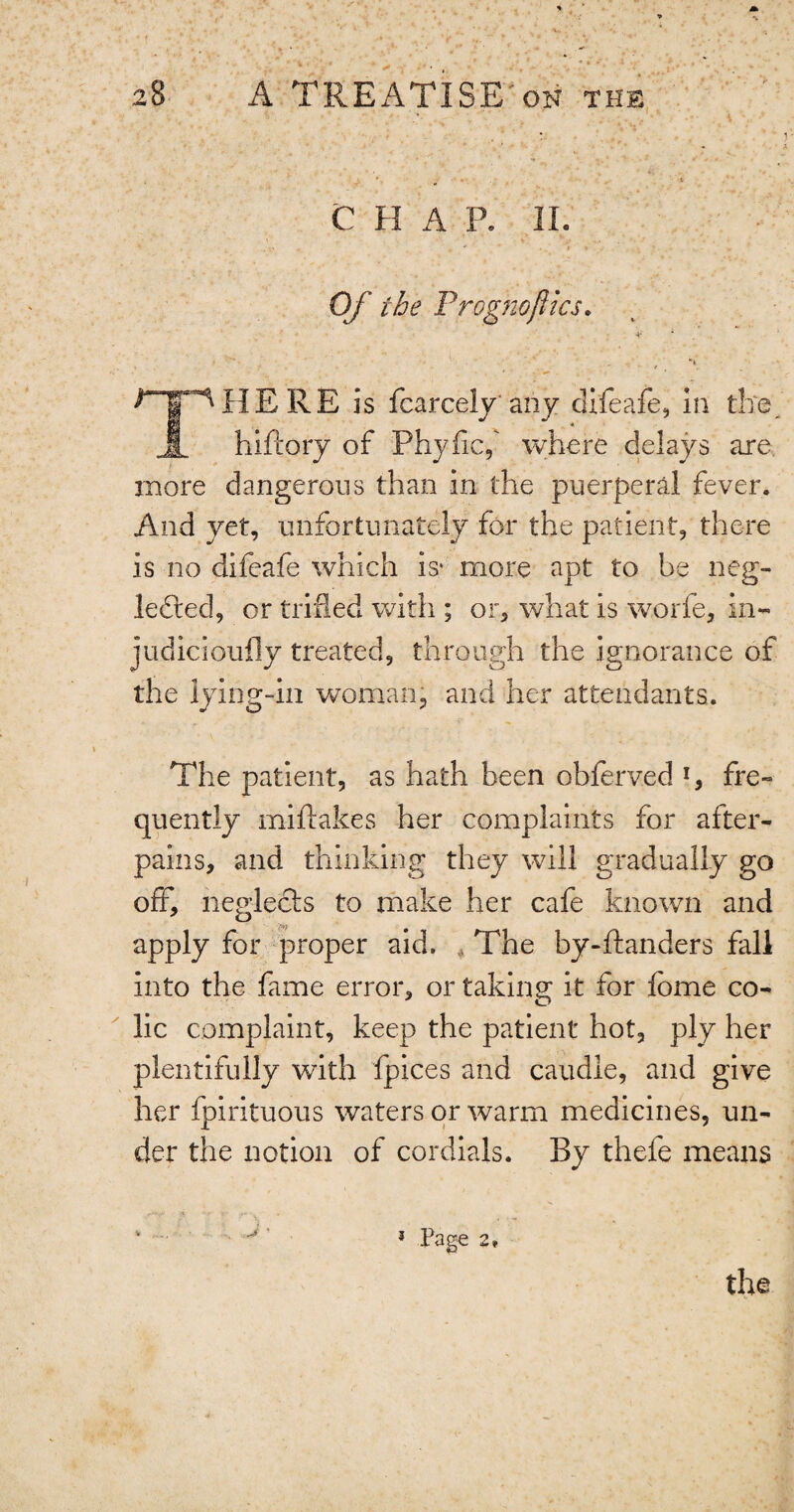 ■ . v * ••••-. \ CHAP. II. .* • ' • > *0 ' * ‘ Of the Prog no flics. . . ; ■  . t • ' .' , THERE is fcarcely any difeafe, in the hiftory of Phyfic,' where delays are more dangerous than in the puerperal fever. And yet, unfortunately for the patient, there is no difeafe which is* more apt to be neg¬ lected, or trifled with ; or, what is worfe, in- judicioufly treated, through the ignorance of the lying-in woman, and her attendants. The patient, as hath been obferved l, fre¬ quently rniftakes her complaints for after- pains, and thinking they will gradually go off, neglects to make her cafe known and apply for proper aid. The by-ftanders fall into the fame error, or taking it for forne co¬ lic complaint, keep the patient hot, ply her plentifully with fpices and caudle, and give her fpirituous waters or warm medicines, un¬ der the notion of cordials. By thefe means ^ 1 Page 2*