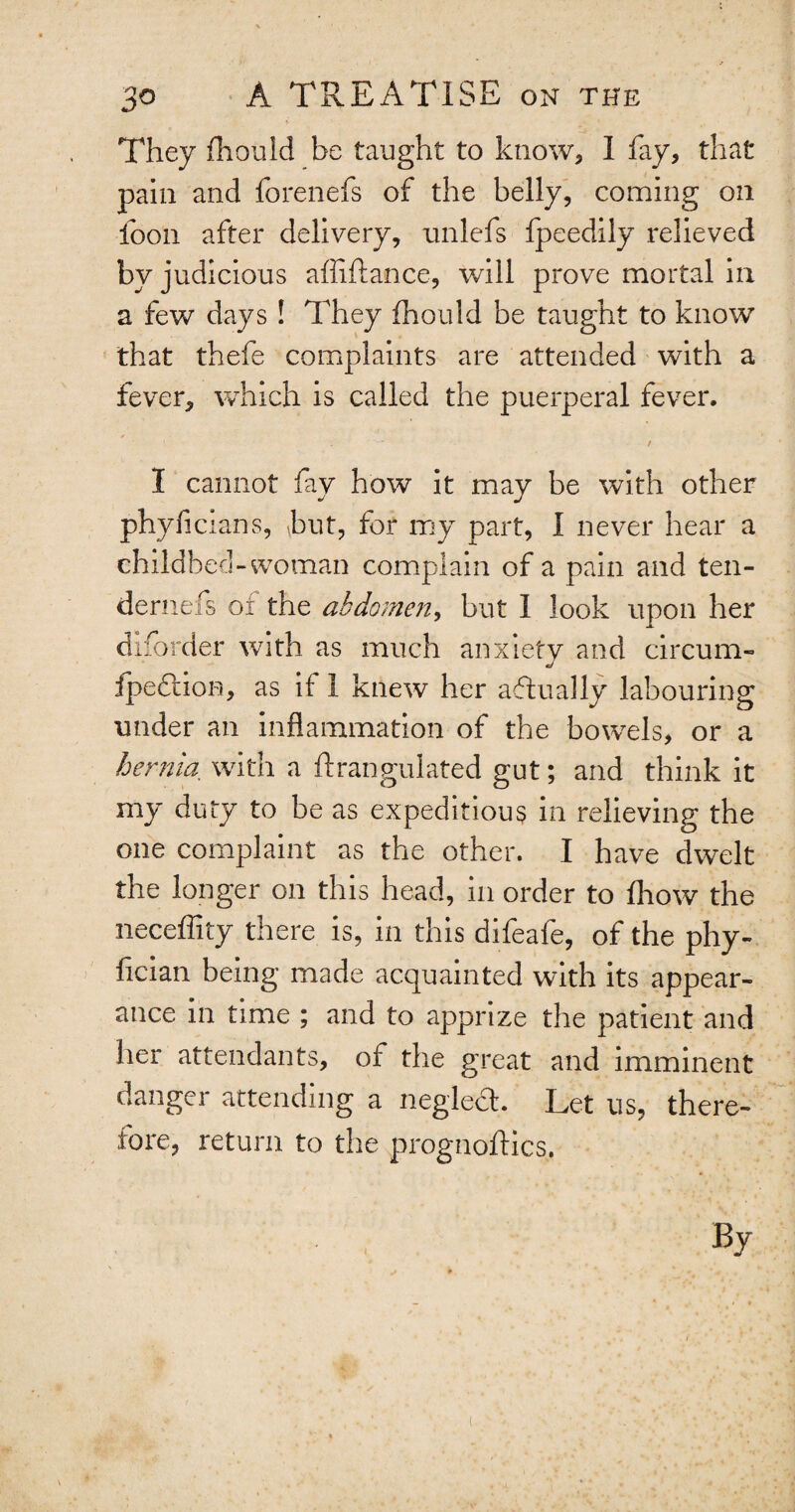 They fhouid be taught to know, I fay, that pain and forenefs of the belly, coming on foon after delivery, unlefs fpeedily relieved by judicious affiftance, will prove mortal in a few days ! They fhouid be taught to know that thefe complaints are attended with a fever, which is called the puerperal fever. t I cannot fay how it may be with other phyficlans, hut, for my part, I never hear a childbed -woman complain of a pain and ten- dernefs or the abdomen, but I look upon her disorder with as much anxiety and circum- fpedtion, as if 1 knew her aflually labouring under an inflammation of the bowels, or a hernia with a ftrangulated gut; and think it my duty to be as expeditious in relieving the one complaint as the other. I have dwelt the longer on this head, in order to fhow the neceffity there is, in this difeafe, of the phy- flcian being made acquainted with its appear¬ ance in time ; and to apprize the patient and her attendants, ot the great and imminent danger attending a neglect. Let us, there¬ fore, return to the prognoftics. By