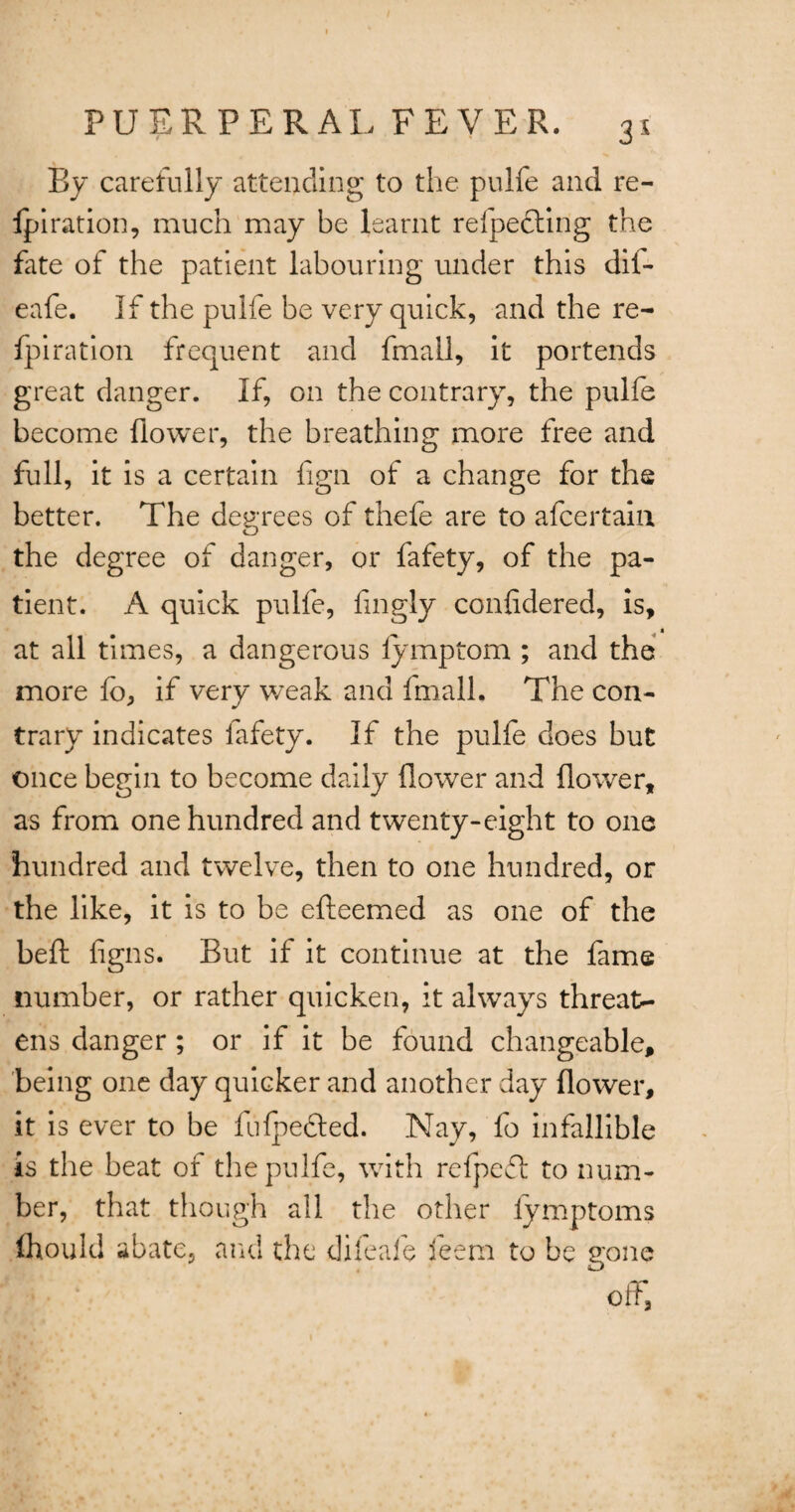 By carefully attending to the pulfe and re- Ipiration, much may be learnt refpedling the fate of the patient labouring under this dil- eafe. If the pulfe be very quick, and the re- fpiration frequent and fmall, it portends great danger. If, on the contrary, the pulfe become flower, the breathing more free and full, it is a certain flgn of a change for the better. The degrees of thefe are to afcertaia the degree of danger, or fafety, of the pa¬ tient. A quick pulfe, fmgly confidered, is, at all times, a dangerous lymptom ; and the more fo, if very weak and fmall. The con¬ trary indicates lafety. If the pulfe does but once begin to become daily flower and flower, as from one hundred and twenty-eight to one hundred and twelve, then to one hundred, or the like, it is to be efteemed as one of the befl: figns. But if it continue at the fame number, or rather quicken, it always threat¬ ens danger ; or if it be found changeable, being one day quicker and another day flower, it is ever to be fufpected. Nay, fo infallible is the beat of the pulfe, with refpedt to num¬ ber, that though all the other iymptoms thou Id abate, and the difeafe feem to be gone off.