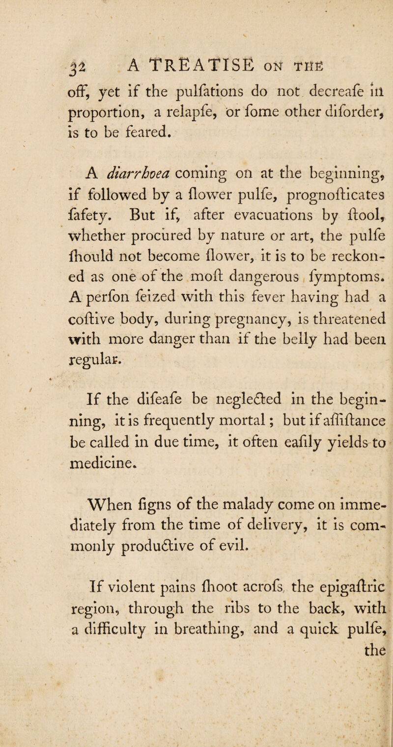 off, yet if the pulfations do not decreafe ill proportion, a relapfe, or fome other diforder, is to be feared. A diarrhoea coming oil at the beginning* if followed by a flower pulfe, prognofticates fafety. But if, after evacuations by ftool, whether procured by nature or art, the pulfe fhould not become flower, it is to be reckon¬ ed as one of the mod dangerous fymptoms. A perfon feized with this fever having had a coftive body, during pregnancy, is threatened with more danger than if the belly had been regular. If the difeafe be negledted in the begin¬ ning, it is frequently mortal; but if affiftance be called in due time, it often eafily yields to medicine. When figns of the malady come on imme¬ diately from the time of delivery, it is com¬ monly produdtive of evil. If violent pains fhoot acrofs the epigaftric region, through the ribs to the back, with a difficulty in breathing, and a quick pulfe, the