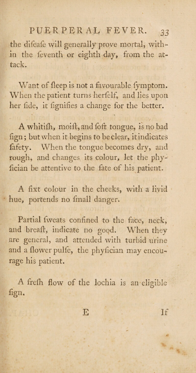 the difeafe will generally prove mortal, with¬ in the feventh or eighth day, from the at¬ tack. Want of deep is not a favourable fymptom. When the patient turns herfelf, and lies upon her fide, it fignifies a change for the better. A whitifh, moift, and foft tongue, is no bad fign; but when it begins to be clear, it indicates fafety. When the tongue becomes dry, and rough, and changes its colour, let the phy- fician be attentive to the fate of his patient. A fixt colour in the cheeks, with a livid hue, portends no fmall danger. Partial fweats confined to the face, neck, and bread:, indicate no good. When they are general, and attended with turbid urine and a flower pulfe, the phyfician may encou¬ rage his patient. A frefh flow of the lochia is an eligible figa. F >u If