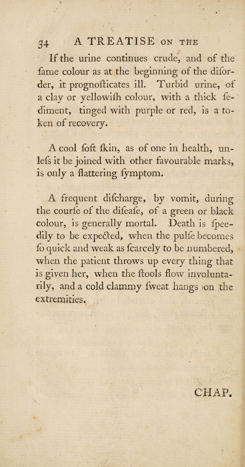 3 4 If the urine continues crude, and of the fame colour as at the beginning of the difor- der, it prognofticates ill. Turbid urine, of a clay or yellowilh colour, with a thick fe- diment, tinged with purple or red, is a to¬ ken of recovery. A cool fcft ikin, as of one in health, un- lefs it be joined with other favourable marks, is only a flattering fymptom. A frequent difcharge, by vomit, during the courfe of the difeale, of a green or black colour, is generally mortal. Death is fpee- dily to be expefted, when the pulfe becomes fo quick and weak as fcarcely to be numbered, when the patient throws up every thing that is given her, when the ftools flow involunta¬ rily, and a cold clammy fweat hangs on the extremities. ■* -V ' ’ '• CHAP.