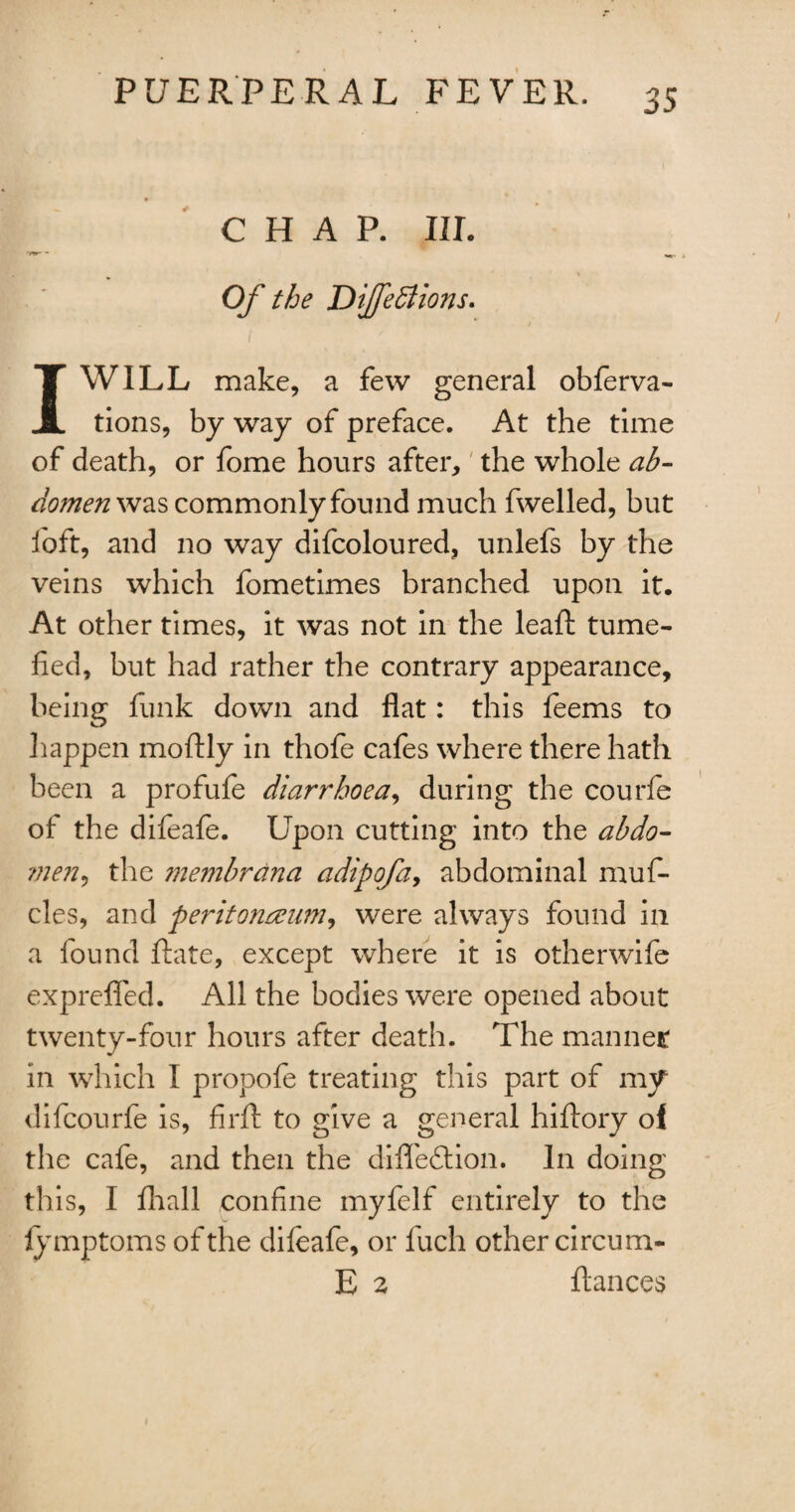 CHAP. III. »r- - Of the Difedtions. 1WILL make, a few general obferva- tions, by way of preface. At the time of death, or fome hours after, the whole ab¬ domen was commonly found much fwelled, but loft, and no way difcoloured, unlefs by the veins which fometimes branched upon it. At other times, it was not in the leafl tume¬ fied, but had rather the contrary appearance, being funk down and fiat: this feems to happen moftly in thofe cafes where there hath been a profufe diarrhoea, during the courfe of the difeafe. Upon cutting into the abdo- ?nen, the membrdna a dip of a y abdominal muf- cles, and peritojianm, were always found in a found date, except where it is otherwife expreflfed. All the bodies were opened about twenty-four hours after death. The manner in which I propofe treating this part of my difcourfe is, firft to give a general hiflory of the cafe, and then the difledlion. In doing this, I fhall confine myfelf entirely to the fymptoms of the difeafe, or fuch other circum- E 2 fiances