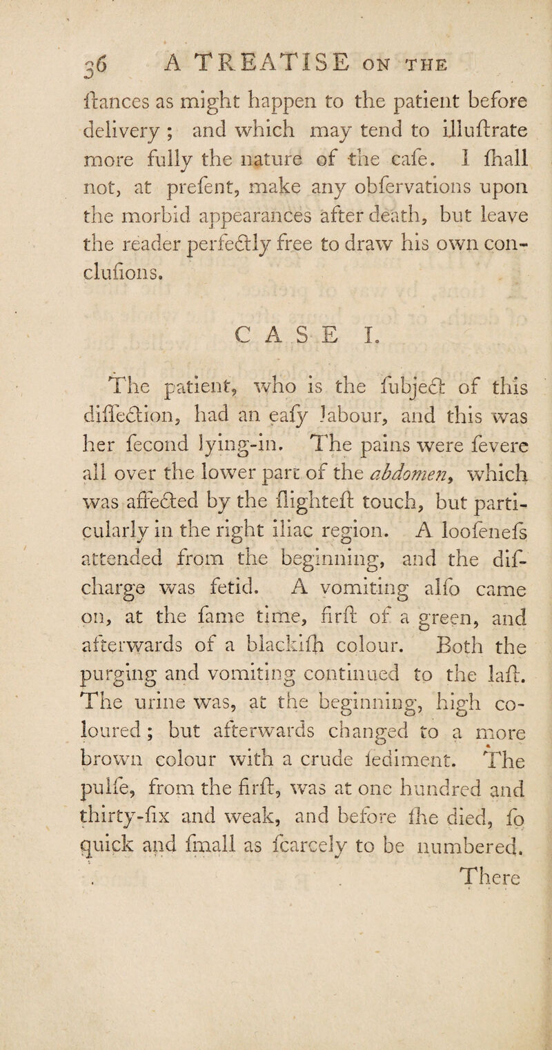 fiances as might happen to the patient before delivery ; and which may tend to illuftrate more fully the nature of the cafe. 1 fhall not, at prefent, make any obfervations upon the morbid appearances after death, but leave the reader perfectly free to draw his own con- clufions. CASE I. * The patient, who is the fubjecl of this difle&ion, had an eafy labour, and this was her fecond lying-in. The pains were fevere all over the lower pare of the abdomen, which was affefted by the fiighteft touch, but parti¬ cularly in the right iliac region. A loofenefs attended from the beginning, and the dis¬ charge was fetid. A vomiting alfo came on, at the fame time, firft of a green, and afterwards of a blackith colour. Both the purging and vomiting continued to the laft. The urine was, at the beginning, high co¬ loured ; but afterwards changed to a more brown colour with a crude lediment. The pulfe, from the firft, was at one hundred and thirty-fix and weak, and before Ihe died, fo quick and iftiall as fcarcely to be numbered. There