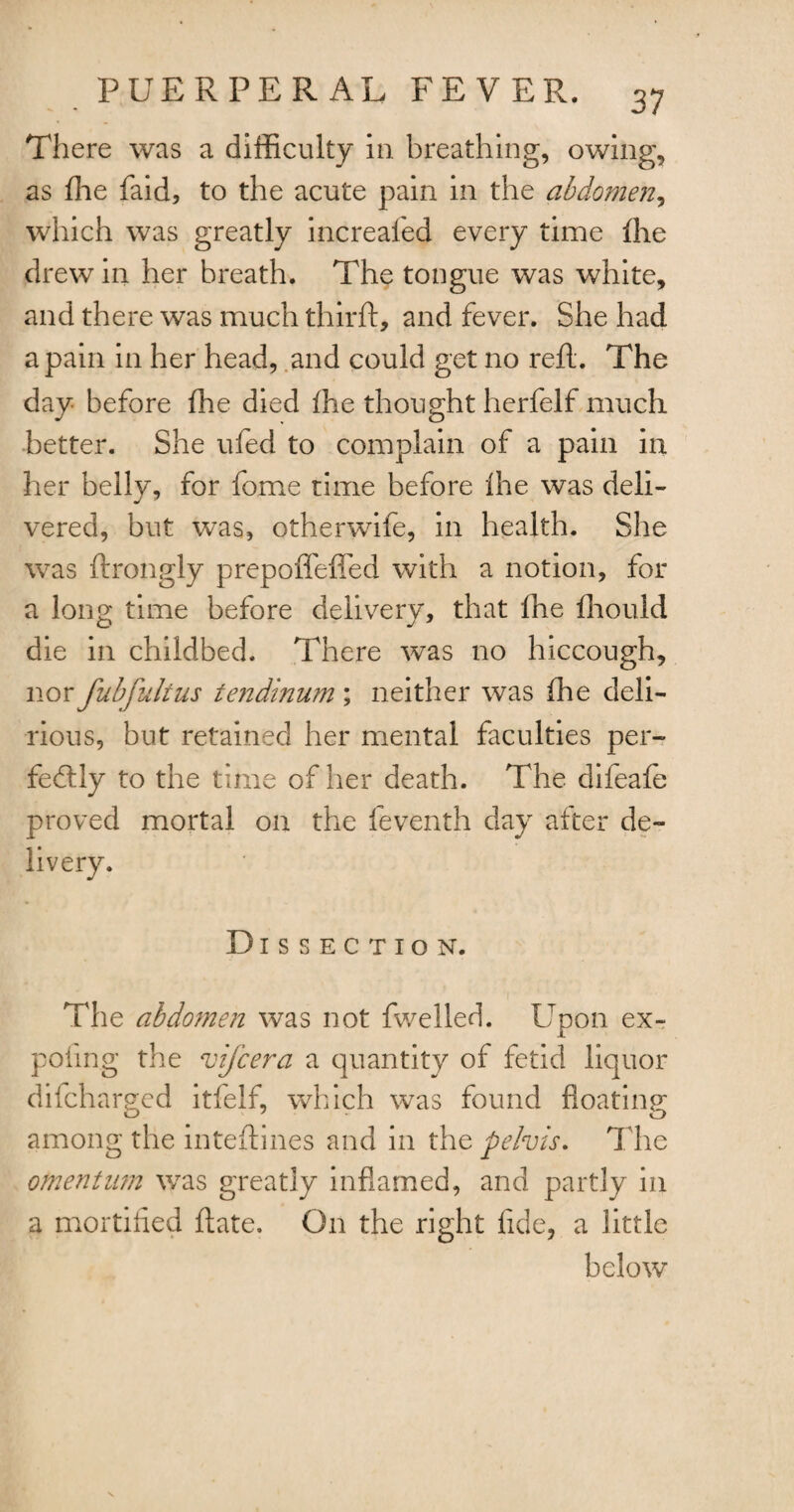 There was a difficulty in breathing, owing, as ffie faid, to the acute pain in the abdomen, which was greatly increafed every time ffie drew in her breath. The tongue was white, and there was much thirft, and fever. She had a pain in her head, and could get no reft. The day before ffie died ffie thought herfelf much better. She ufed to complain of a pain in her belly, for fome time before Ihe was deli¬ vered, but was, otherwife, in health. She was ftrongly prepoflefled with a notion, for a long time before delivery, that ffie fhould die in childbed. There was no hiccough, nor fubfulius tendinum ; neither was ffie deli¬ rious, but retained her mental faculties per¬ fectly to the time of her death. The difeafe proved mortal on the feventh day after de¬ livery. Dissection. The abdomen was not fwelled. Upon ex~ poling the vij'cera a quantity of fetid liquor difcharged itfelf, which was found floating among the inteftines and in the pelvis. The omentum was greatly inflamed, and partly in a mortified ftate. On the right fide, a little below