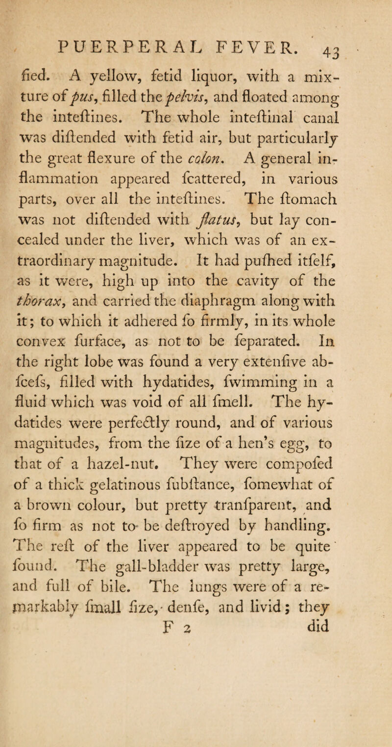 fled. A yellow, fetid liquor, with a mix¬ ture of pus, filled thz pelvis, and floated among the inteftines. The whole inteftinal canal was diftended with fetid air, but particularly the great flexure of the colon. A general in¬ flammation appeared fcattered, in various parts, over all the inteftines. The ftomach was not diftended with fiat us, but lay con¬ cealed under the liver, which was of an ex¬ traordinary magnitude. It had pufhed itfelf, as it were, high up into the cavity of the thorax, and carried the diaphragm along with it; to which it adhered fo firmly, in its whole convex furface, as not to be feparated. I11 the right lobe was found a very extenfive ab- fcefs, filled with hydatides, fwimming in a fluid which was void of all fmell. The hy¬ datides were perfectly round, and of various magnitudes, from the fize of a hen’s egg, to that of a hazel-nut. They were compofed of a thick gelatinous fubftance, fomewhat of a brown colour, but pretty tranfparent, and fo firm as not to* be deftroyed by handling. The reft of the liver appeared to be quite found. The gall-bladder was pretty large, and full of bile. The lungs were of a re¬ markably fmall fize,'denfe, and livid; they F 2 did