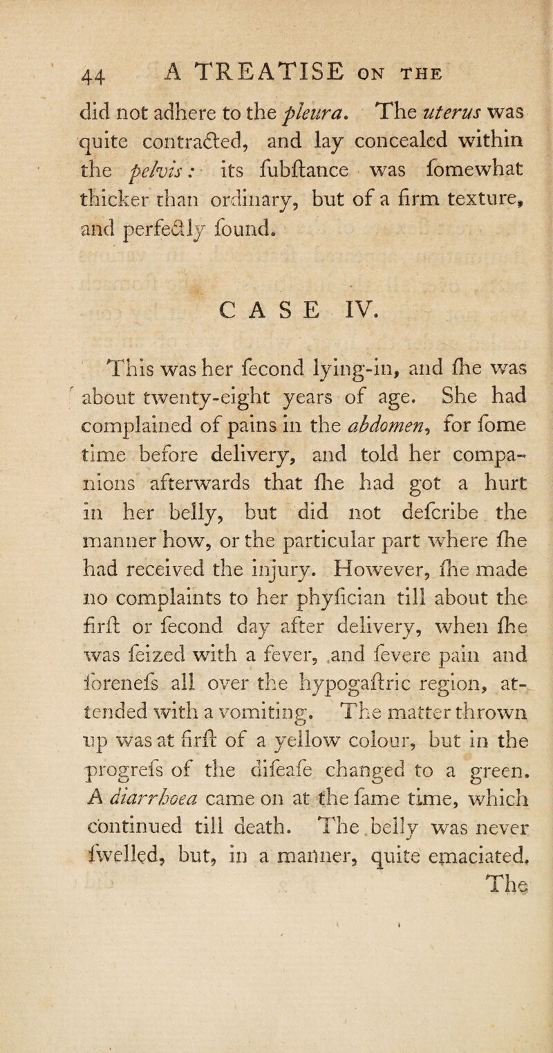 did not adhere to the pleura. The uterus was quite contracted, and lay concealed within the pelvis: its fubftance was fomewhat thicker than ordinary, but of a firm texture, and perfectly found. CASE IV. This was her fecond lying-in, and fhe was about twenty-eight years of age. She had complained of pains in the abdomen, for fome time before delivery, and told her compa¬ nions afterwards that fhe had got a hurt in her belly, but did not defcribe the manner how, or the particular part where fhe had received the injury. However, fine made no complaints to her phyfician till about the firft or fecond day after delivery, when fhe was feized with a fever, and fevere pain and forenefs all over the hypogaftric region, at¬ tended with a vomiting. The matter thrown up was at firft of a yellow colour, but in the progrefs of the difeafe changed to a green. A diarrhoea came on at the fame time, which continued till death. The bellv was never fwelled, but, in a manner, quite emaciated. The; i