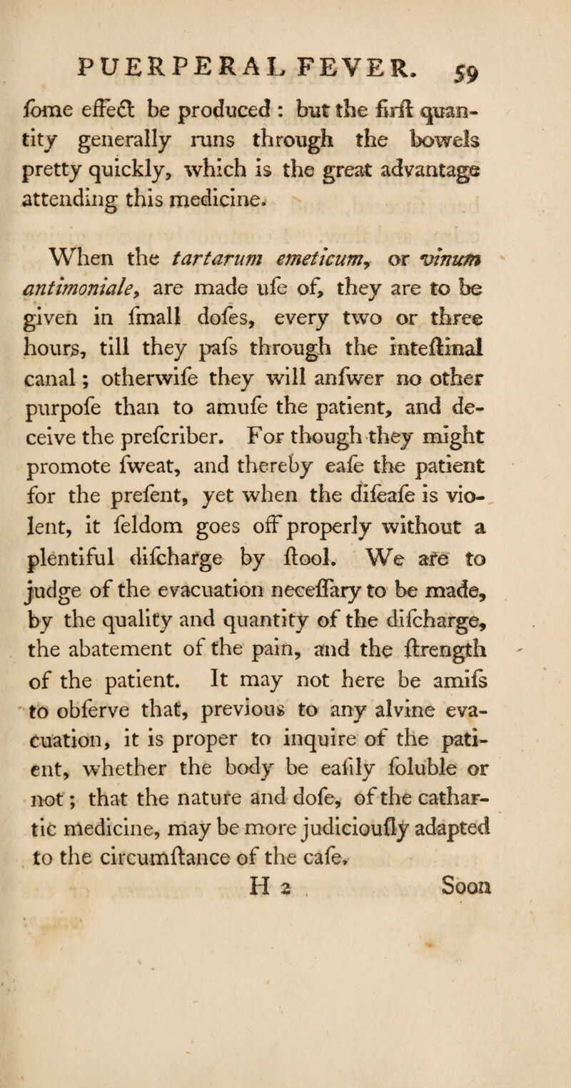 fame effect be produced : but the firft quan¬ tity generally runs through the bowels pretty quickly, which is the great advantage attending this medicine. When the tartarum emeticum, or vinum antimoniale, are made ufe of, they are to be given in fmall dofes, every two or three hours, till they pafs through the inteftinal canal; otherwife they will anfwer no other purpofe than to amufe the patient, and de¬ ceive the prefcriber. For though they might promote fweat, and thereby eale the patient for the prefent, yet when the difeafe is vio¬ lent, it feldom goes off properly without a plentiful difcharge by ftool. We are to judge of the e vacuation neceffary to be made, by the quality and quantity of the difcharge, the abatement of the pain, and the ftrength of the patient. It may not here be amifs to obferve that, previous to any alvine eva¬ cuation, it is proper to inquire of the pati¬ ent, whether the body be eafily foluble or not; that the nature and dofe, of the cathar¬ tic medicine, maybe more judicioufly adapted to the circumftance of the cafe, H 2 Soon