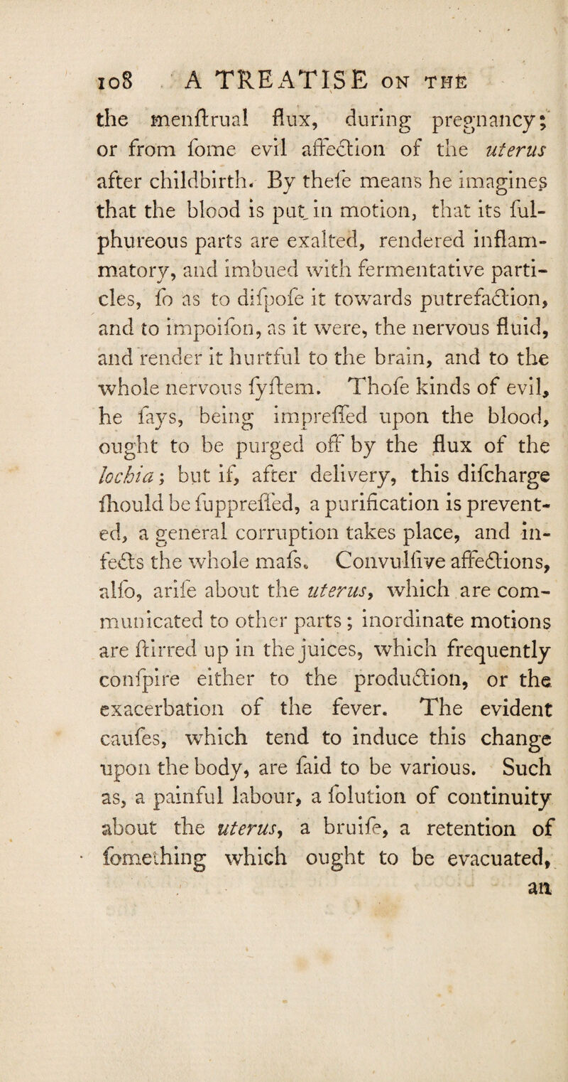 N the menftrual flux, during pregnancy; or from fome evil affection of the uterus after childbirth. By thele means he imagines that the blood is put. in motion, that its ful- phureous parts are exalted, rendered inflam¬ matory, and imbued with fermentative parti¬ cles, fo as to difpofe it towards putrefadion, and to impoifon, as it were, the nervous fluid, and render it hurtful to the brain, and to the whole nervous fyftem. Thofe kinds of evil, he lays, being impreffed upon the blood, ought to be purged off by the flux of the lochia; but if, after delivery, this difcharge fhould be fuppreffed, a purification is prevent¬ ed, a general corruption takes place, and in- feds the whole mafs* Convulfive affedions, alfo, arife about the iiterusy which are com¬ municated to other parts; inordinate motions are ftirred up in the juices, which frequently confpire either to the produdion, or the exacerbation of the fever. The evident caufes, which tend to induce this change upon the body, are faid to be various. Such as, a painful labour, a folution of continuity about the uterus, a bruife, a retention of fomelhing which ought to be evacuated,