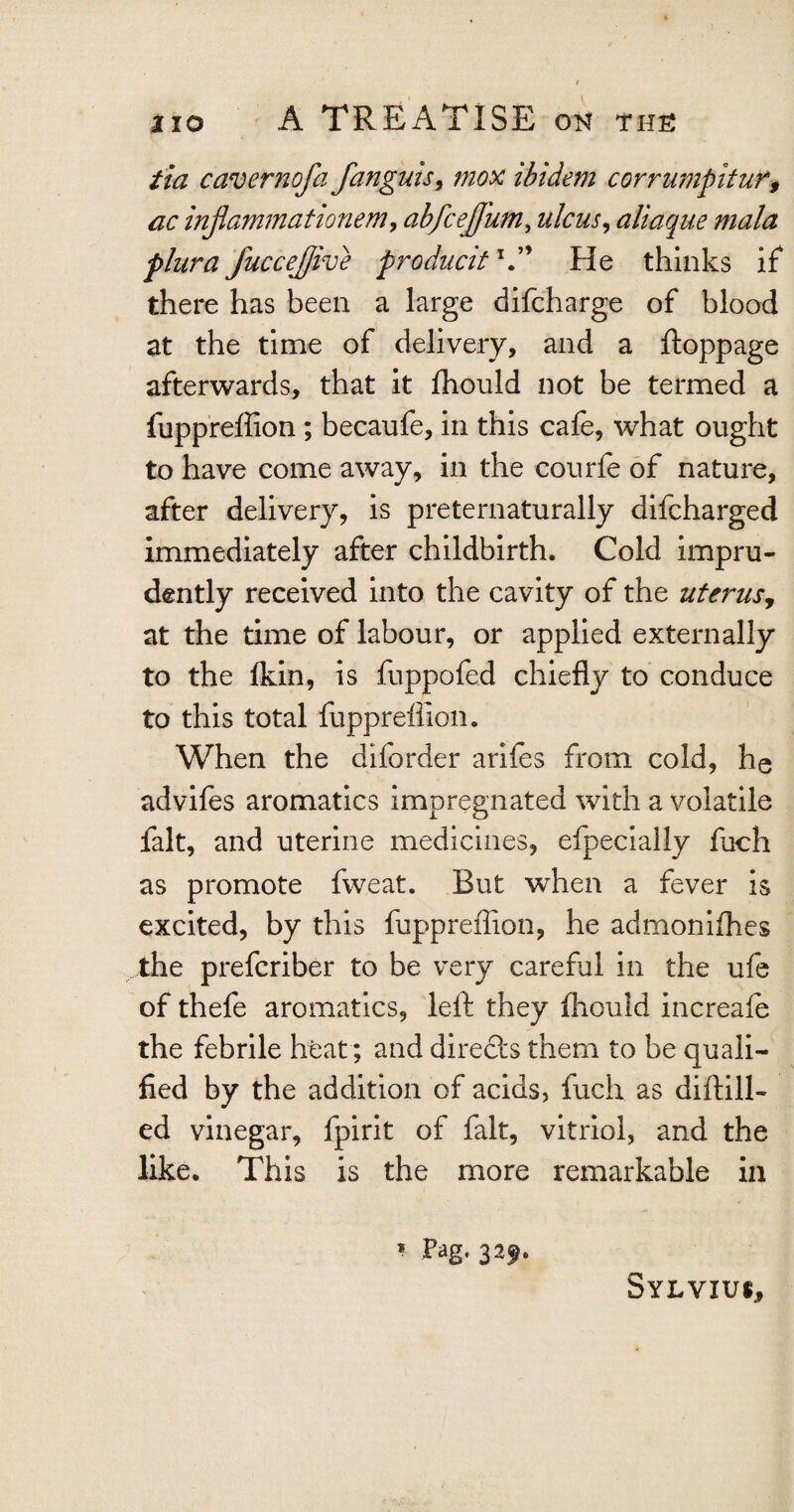 tia caver ?j of a fanguis, mox ibidem corrumpitur, ac infamma tionem, abfceffum, ulcus, aliaque mala plura fuccejjive pro duettx.” He thinks if there has been a large difeharge of blood at the time of delivery, and a ftoppage afterwards, that it ffiould not be termed a fuppreffion ; becaufe, in this cafe, what ought to have come away, in the courfe of nature, after delivery, is preternaturally difeharged immediately after childbirth. Cold impru¬ dently received into the cavity of the uterus, at the time of labour, or applied externally to the Ikin, is fuppofed chiefly to conduce to this total fuppreffion. When the diforder arifes from cold, he advifes aromatics impregnated with a volatile fait, and uterine medicines, efpecially fuch as promote fweat. But when a fever is excited, by this fuppreflion, he admonifhes the preferiber to be very careful in the ufe of thefe aromatics, left they fhould increafe the febrile heat; and directs them to be quali¬ fied by the addition of acids, fuch as diftill- ed vinegar, fpirit of fait, vitriol, and the like. This is the more remarkable in * Pag. 329. Sylvius,