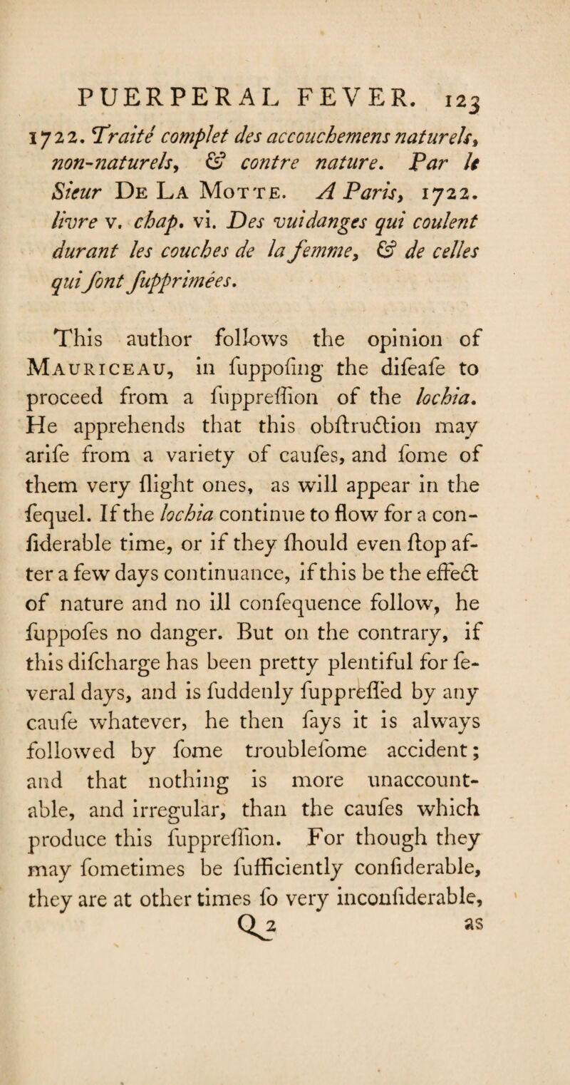 1722. Trelite complet des accouchemens naturels, non-naturelsy & contre nature. Par It Sieur De La Motte. A Paris, 1722. livre v. chap. vi. Des vuidanges qui coulent durant les couches de la femme > & de celles quifont fupprimees. This author follows the opinion of Mauriceau, in fuppofing the difeafe to proceed from a fuppreffion of the lochia. He apprehends that this obftru&ion may arife from a variety of eaufes, and fome of them very flight ones, as will appear in the fequel. If the lochia continue to flow for a con- liderable time, or if they fhould even flop af¬ ter a few days continuance, if this be the efFedt of nature and no ill confequence follow, he fuppofes no danger. But on the contrary, if this difeharge has been pretty plentiful for fe- veral days, and is fuddenly fupprefled by any caufe whatever, he then fays it is always followed by fome troublelome accident; and that nothing is more unaccount¬ able, and irregular, than the eaufes which produce this fupprellion. For though they may fometimes be fufficiently confiderable, they are at other times lo very inconfiderable, Q^2 as