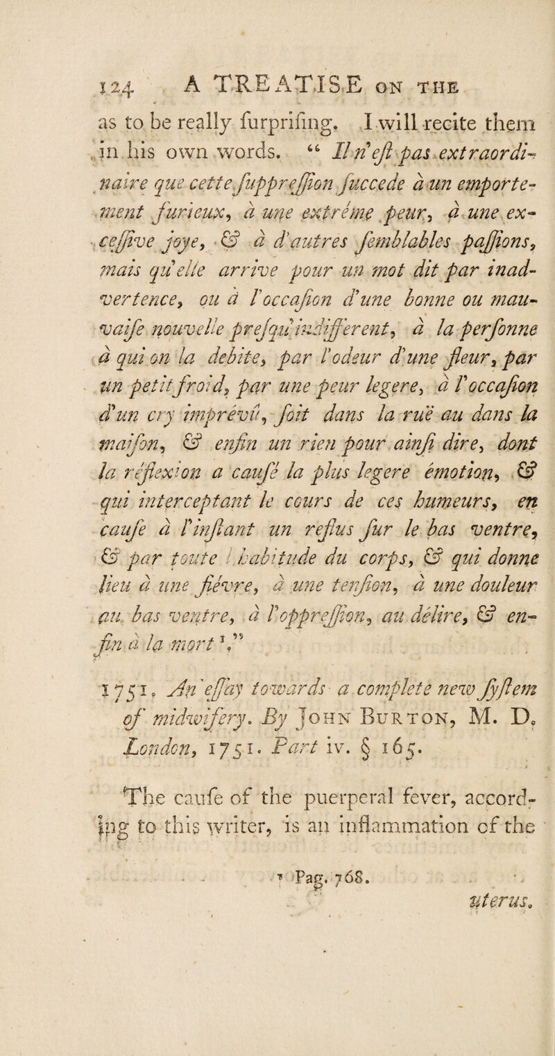 as to be really furprifmg, I will recite them in his own words. 66 IIn eft pas extraordi¬ naire que cettefluppreflion j,accede a un emporfe¬ me nt furieux, a une extreme peur, a une ex- cejflve joye, a d’autres Jhnblables pajjions, quelle arrive pour un mot dit par inad¬ vertence, ou d loccajion dune bonne ou mau- vaifle nouvelle prejqu indifferent, a ia perflonne a qui on la debite, par Podeur dune fleur, par im petitfraid, par une peur legere, <2 I occajion dun cry imprevpi, fait dans la rue au dans la tnaifon, fs? enfin un rien pour ainji dire, la reflexion a caufle la plus legere emotion, © qui interceptant le cours de ces humeursy en caufle a Pinflant un reflus flur le bas ventre, <5? toute habitude du corps, G2 qui donne lieu d une flevre, a une tenjion, a une douleur an., bas ventre, a P oppreffion, au delirey & en- fin-a la rnort1A 1751. Afe 'flay towards a complete newflyflem of' midwifery* By John Burton, M. D0 London, 1751 ^ Pur/ iv. § 165. The caufe of the puerperal fever, accord¬ ing to this writer, is an inflammation cf the - ^ ■» Pag. 76S. Uterus,