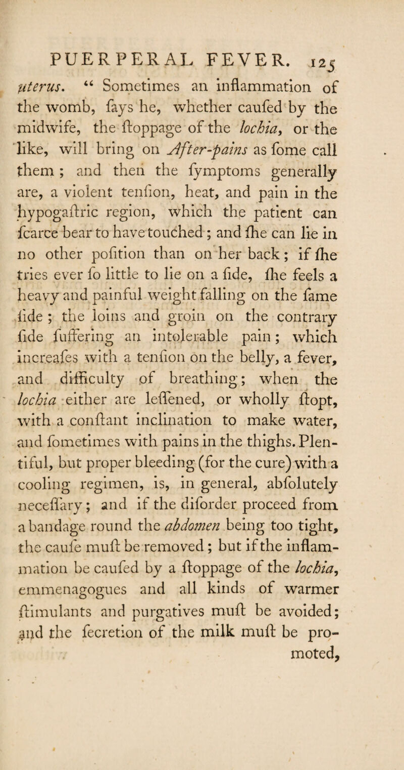 Uterus. 46 Sometimes an inflammation of the womb, fays he, whether caufed by the midwife, the ftoppage of the lochia, or the like, will bring on Jlfter-pains as fome call them ; and then the fymptoms generally are, a violent tenfion, heat, and pain in the hypogaftric region, which the patient can fcarce bear to have touched ; and fhe can lie in no other pofition than on her back; if fhe tries ever fo little to lie on a fide, fhe feels a heavy and painful weight falling on the fame fide ; the loins and groin on the contrary fide fuffering an intolerable pain; which increafes with a tenfion on the belly, a fever, and difficulty of breathing; when the lochia either are leflfened, or wholly ftopt, with a conftant inclination to make water, and fometimes with pains in the thighs. Plen¬ tiful, but proper bleeding (for the cure) with a cooling regimen, is, in general, abfolutely neceflary; and if the diforder proceed from a bandage round the abdomen being too tight, the caufe muft be removed ; but if the inflam¬ mation be caufed by a ftoppage of the lochia, emmenagogues and all kinds of warmer ftimulants and purgatives muft be avoided; and the fecretian of the milk muft be pro¬ moted.