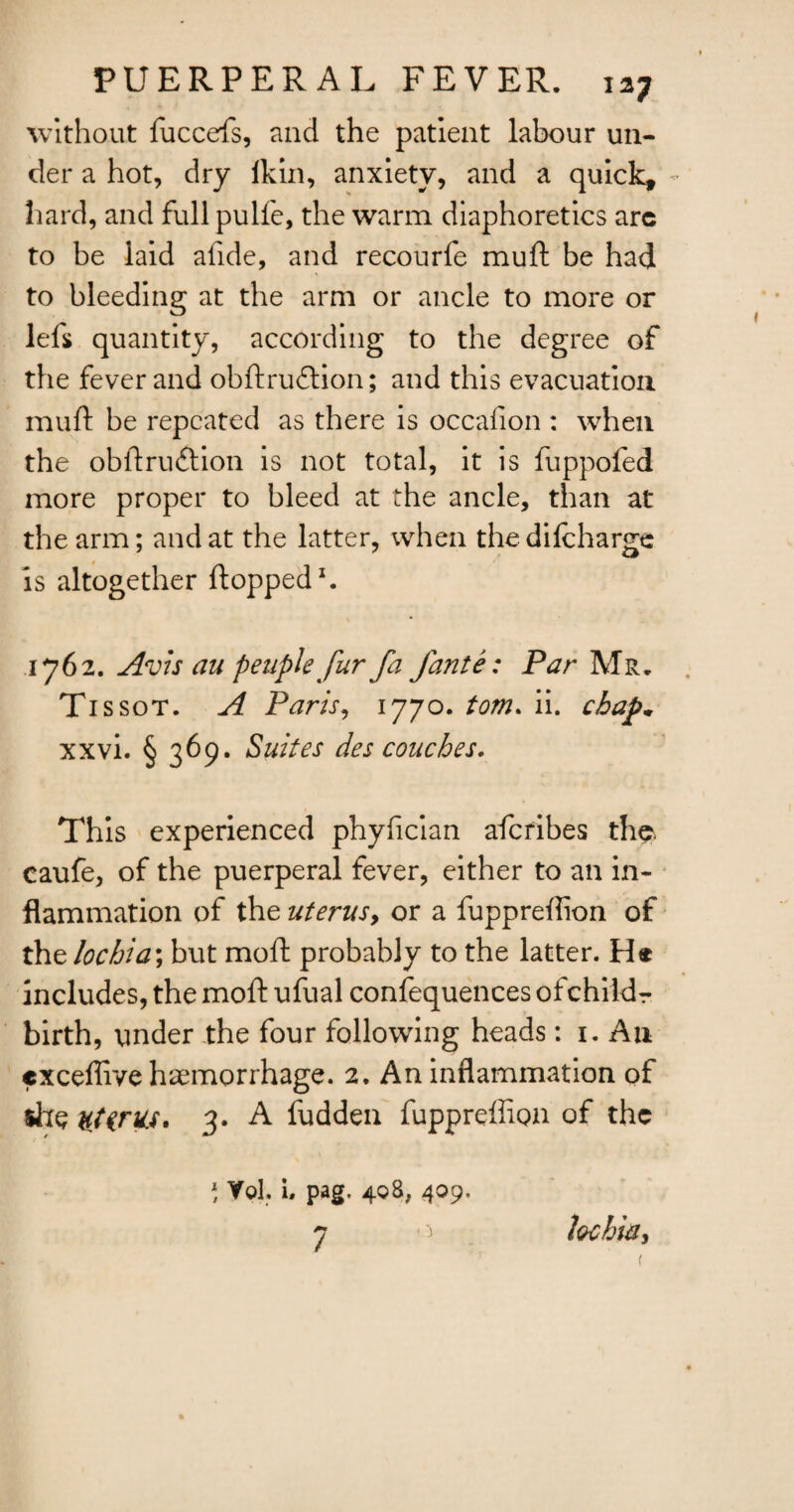 without fuccefs, and the patient labour un¬ der a hot, dry lkin, anxiety, and a quick, hard, and full pulfe, the warm diaphoretics arc to be laid afide, and recourfe muft be had to bleeding at the arm or ancle to more or left quantity, according to the degree of the fever and obftrudtion; and this evacuation muft be repeated as there is occafion : when the obftruftion is not total, it is fuppofed more proper to bleed at the ancle, than at the arm; and at the latter, when the difchargc is altogether flopped1. 1762. Avis au peupkfur fa jante: Par Mr. Tissot. A Paris, 1770. tom. ii. chap, xxvi. § 369. Suites des couches. This experienced phyfician afcribes the* caufe, of the puerperal fever, either to an in¬ flammation of the uterus, or a fuppreftion of the lochia; but moft probably to the latter. H® includes, the moft ufual confequences ofchild r birth, under the four following heads: 1. A11 exceflive haemorrhage. 2. An inflammation of site stints. 3. A fudden fuppreftion of the ) Yol. 1. pag, 498, 409. 7 lochia.