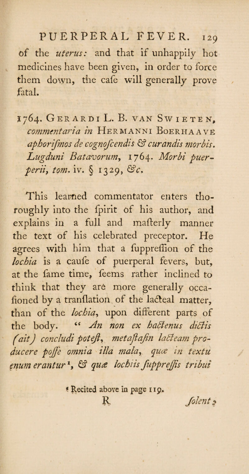 of the uterus: and that if unhappily hot medicines have been given, in order to force them down, the cafe will generally prove fatal. 1764. Gerardi L. B. van Swieten, comment aria in Hermanni Boerhaave aphorifmos de cognofcendis & curandis morbis. Lugduni Batavorum, 1764. Morbi puer- perii, tom. iv. § 1329, &c. This learned commentator enters tho¬ roughly into the fpirit of his author, and explains in a full and mafterly manner the text of his celebrated preceptor. He agrees with him that a fuppreffion of the lochia is a caufe of puerperal fevers, but, at the fame time* feems rather inclined to think that they ar6 more generally occa- fioned by a tranflation of the lafteal matter, than of the lochia, upon different parts of the body. “ An non ex hadtenus didlis fait) concludi pot eft, metaftaftn ladleam pro- ducere pofte omnia ilia mala, quce m textu enum erantur *, & quce lochiis fupprejjis tribui ? Recited above in page 119. R folent $