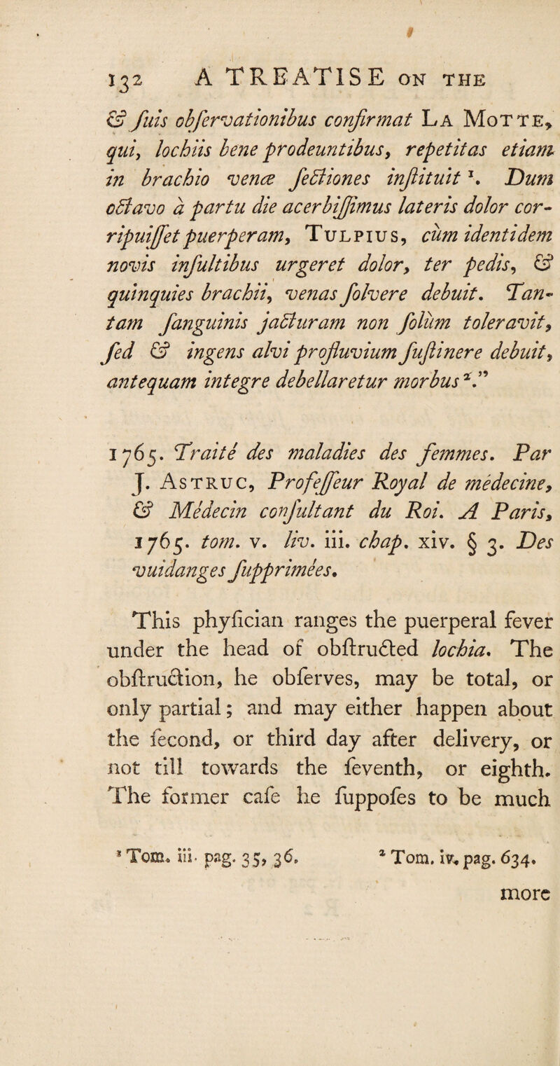 & Juts obfervationibus confirmat La Motte* quiy lochiis bene prodeuntibus, repetitas etiam in brachio ‘vence fediiones injlituit \ Dum pdlavo a partu die acerbijjimus lateris dolor cor- ripuiffet puerperam, Tu l p i u s , cum identidem novis infultibus urgeret dolory ter pedis, & quinquies brack'd, venas foh ere debuit. Tan- tam fanguinis jadluram non folitm toleravit9 fed & ingens ahi profluvium fujiinere debuit, antequam integre debellaretur morbus*.” 1765. Trait e des maladies des femmes. Par J. Astruc, Profeffeur Royal de tnedecine, & Medecin confultant du Roi. A Paris> 3765. tom. v. liv. iii. chap. xiv. § 3. Des ‘vuidanges fupprimees. This phyfician ranges the puerperal fever under the head of obftrudted lochia. The obftruftion, he obferves, may be total, or only partial; and may either happen about the fecon-d, or third day after delivery, or not till towards the feventh, or eighth. The former cafe he fuppofes to be much * Tom, iii, png. 35, 36* z Tom. iv* pag. 634. more