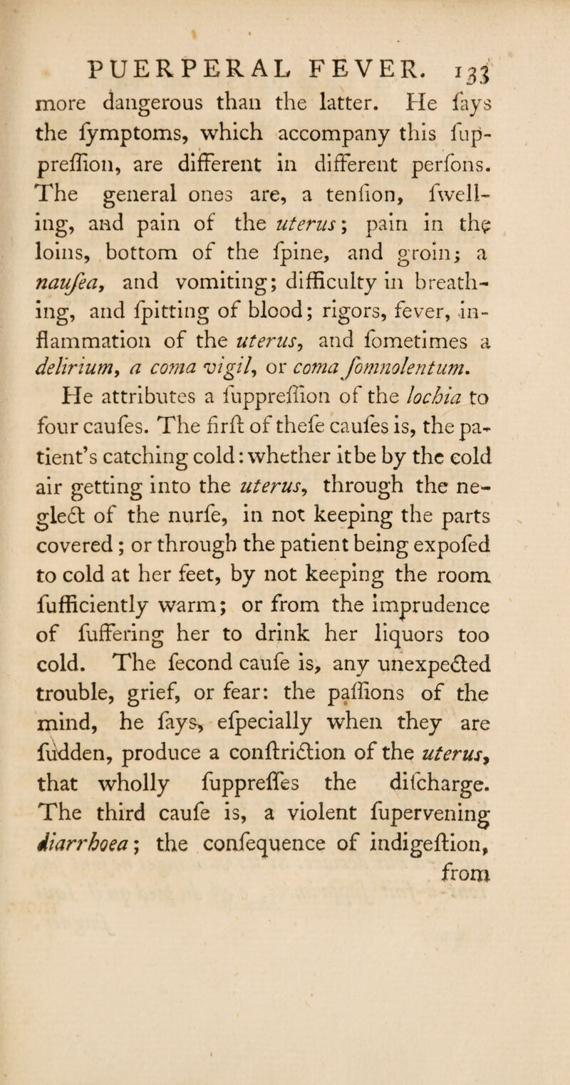 more dangerous than the latter. He fays the fymptoms, which accompany this fup- preffion, are different in different perfons. The general ones are, a tenfion, fwell- ing, and pain of the uterus; pain in the loins, bottom of the fpine, and groin; a naufea, and vomiting; difficulty in breath¬ ing, and {pitting of blood; rigors, fever, in¬ flammation of the uterus, and fometimes a delirium, a corna vigil, or coma fomnolenturn. He attributes a fuppreffion of the lochia to four caufes. The firft of thefe caufes is, the pa¬ tient’s catching cold: whether it be by the cold air getting into the uterus, through the ne- gleCt of the nurfe, in not keeping the parts covered; or through the patient being expofed to cold at her feet, by not keeping the room fufficiently warm; or from the imprudence of fuffering her to drink her liquors too cold. The fecond caufe is, any unexpected trouble, grief, or fear: the paffions of the mind, he fays, efpecially when they are hidden, produce a conftriCtion of the uterus, that wholly fuppreffes the difeharge. The third caufe is, a violent fupervening diarrhoea; the confequence of indigeftion, from