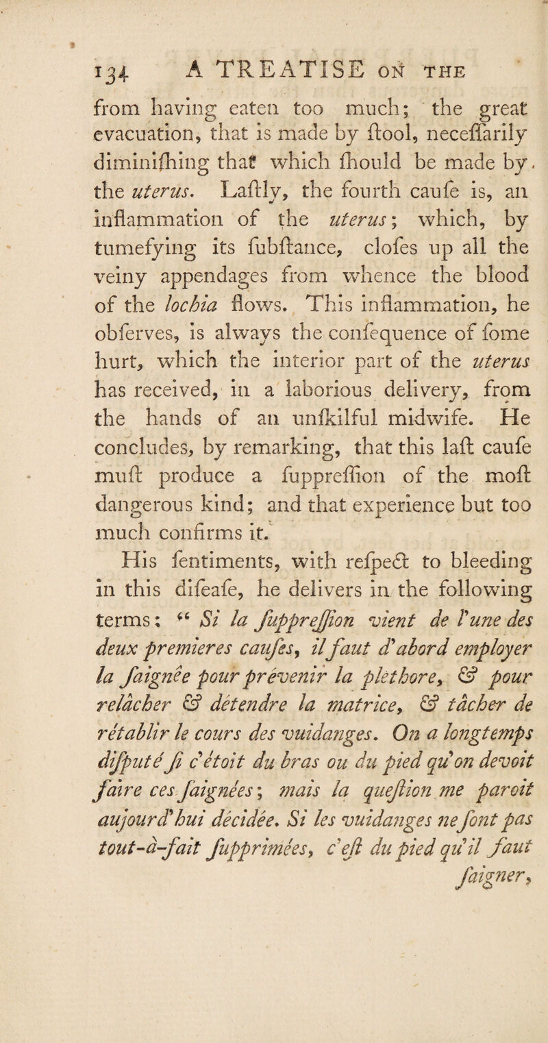 from having eaten too much; the great evacuation, that is made by ftool, neceffarily diminishing that which Should be made by. the uterus. Laftly, the fourth caufe is, ail inflammation of the uterus; which, by tumefying its fubftance, ciofes up all the veiny appendages from whence the blood of the lochia flows. This inflammation, he obferves, is always the confequence of fome hurt, which the interior part of the uterus has received, in a laborious delivery, from the hands of an unfkilful midwife. He concludes, by remarking, that this laid caufe muft produce a fuppreffion of the moft dangerous kind; and that experience but too much confirms it. His fentiments, with refpedt to bleeding in this difeafe, he delivers in the following terms; *6 Si la fupprejjion merit de rune des deux premieres caufes, il faut d'abord employer la faignee pour prevenir la plethore> & pour relacher & detendre la matrice, & tdcher de retablir le cours des vuidanges. On a longtemps dijpute fi cetoit du bras ou du pied qu on devoit fdire ces faignees; mais la quejlion me paroit aujourdlhui decidee. Si les vuidanges nefont pas tout-d-fait fupprimeesy cejl du pied quil faut faignery