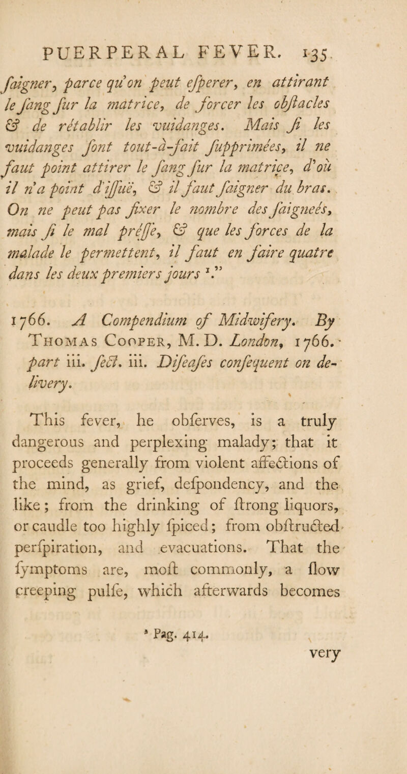 faigner, parce qu on pent efperer, en attirant le fang fur la mat rice, de forcer les objlacles & de retablir les vuidanges. Mats Ji les vuidanges font tout-d-fait fuppnmees, il ne faut point attirer le fang fur la mat rice, d'oil il n a point d'iffue, & il faut faigner du bras. On ne peut pas fixer le nombre des faigneesy mais fi le mal prejje, & que les forces de la malade le permettent, il faut en faire quatre dans les deux premiers jours % 1766. A Compendium of Midwifery. By Thomas Cooper, M. D. London, 1766.' part iii. fe£l* iii. Difeafes confequent on de- This fever, he obferves, is a truly dangerous and perplexing malady; that it proceeds generally from violent affections of the mind, as grief, delpondency, and the like; from the drinking of ftrong liquors, or caudle too highly fpiced; from obftruCted' perfpiration, and evacuations. That the fymptoms are, moil commonly, a flow creeping pulfe, which afterwards becomes * Pag. 414. very