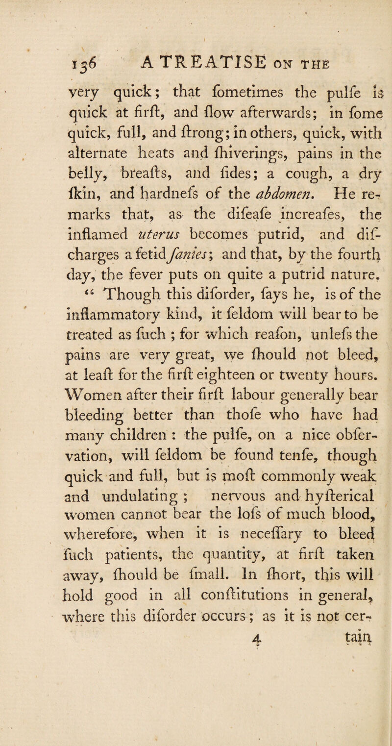 yery quick; that fometimes the pulfe is quick at firft, and flow afterwards; in fome quick, full, and ftrong; mothers, quick, with alternate heats and fhiverings, pains in the belly, breafts, and fides; a cough, a dry fkin, and hardnefs of the abdomen. He re¬ marks that, as the difeafe increafes, the inflamed uterus becomes putrid, and dif- charges a fetid Janies \ and that, by the fourth day, the fever puts on quite a putrid nature, “ Though this diforder, fays he, is of the inflammatory kind, it feldom will bear to be treated as fuch ; for which reafon, unlefsthe pains are very great, we fhould not bleed, at leaft for the firft eighteen or twenty hours. Women after their firft labour generally bear bleeding better than thofe who have had many children : the pulfe, on a nice obfer- vation, will feldom be found tenfe, though quick and full, but is moft commonly weak and undulating ; nervous and hyfterical women cannot bear the lofs of much blood, wherefore, when it is necefiary to bleed fuch patients, the quantity, at firft taken away, fhould be fmall. In ftiort, this will hold good in all conftitutions in general, where this diforder occurs; as it is not cer- 4 tain