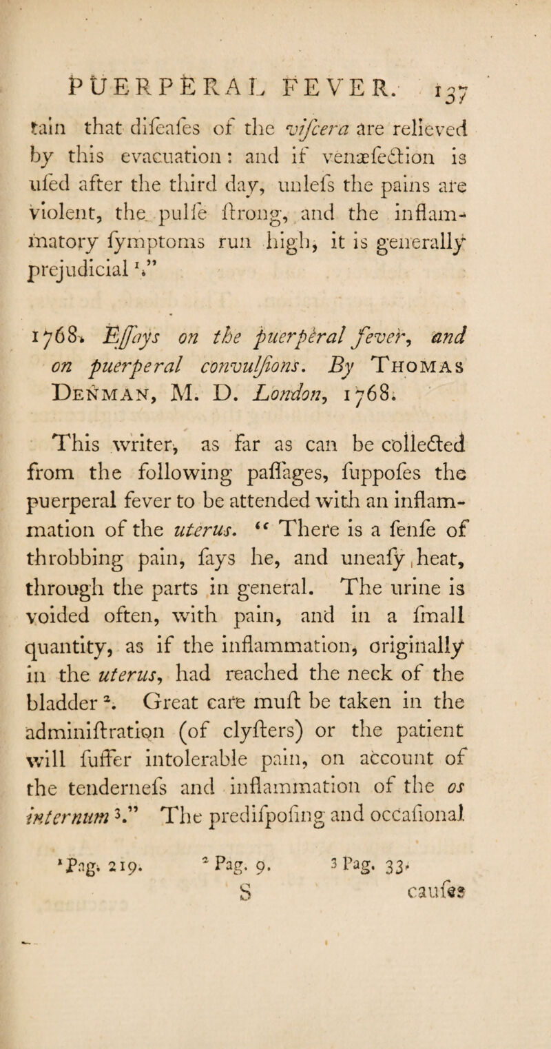tain that difeafes ot the vifcera are relieved by this evacuation: and if venaefedfion is tiled after the third day, unlefs the pains are violent, the pulfe ftrong, and the inflam-* inatory fymptoms run high, it is generally prejudicial V* 1768* E/Jays on the puerptral fever, and on puerperal convuljions. By Thomas Denman, M. D. London, 1768; This writer* as far as can be collected from the following paflages, fuppofes the puerperal fever to be attended with an inflam¬ mation of the uterus. <f There is a fenfe of throbbing pain, fays he, and uneafy.heat, through the parts in general. The urine is voided often, with pain, and in a fmall quantity, as if the inflammation, originally in the uterus, had reached the neck of the bladder a. Great care mull be taken in the adminiftration (of clyfters) or the patient will fuffer intolerable pain, on account of the tendernefs and inflammation of the os internum3.” The predifpofing and occafional * Png. 219. aPagi 9. 3 Pag- 33' S caufts