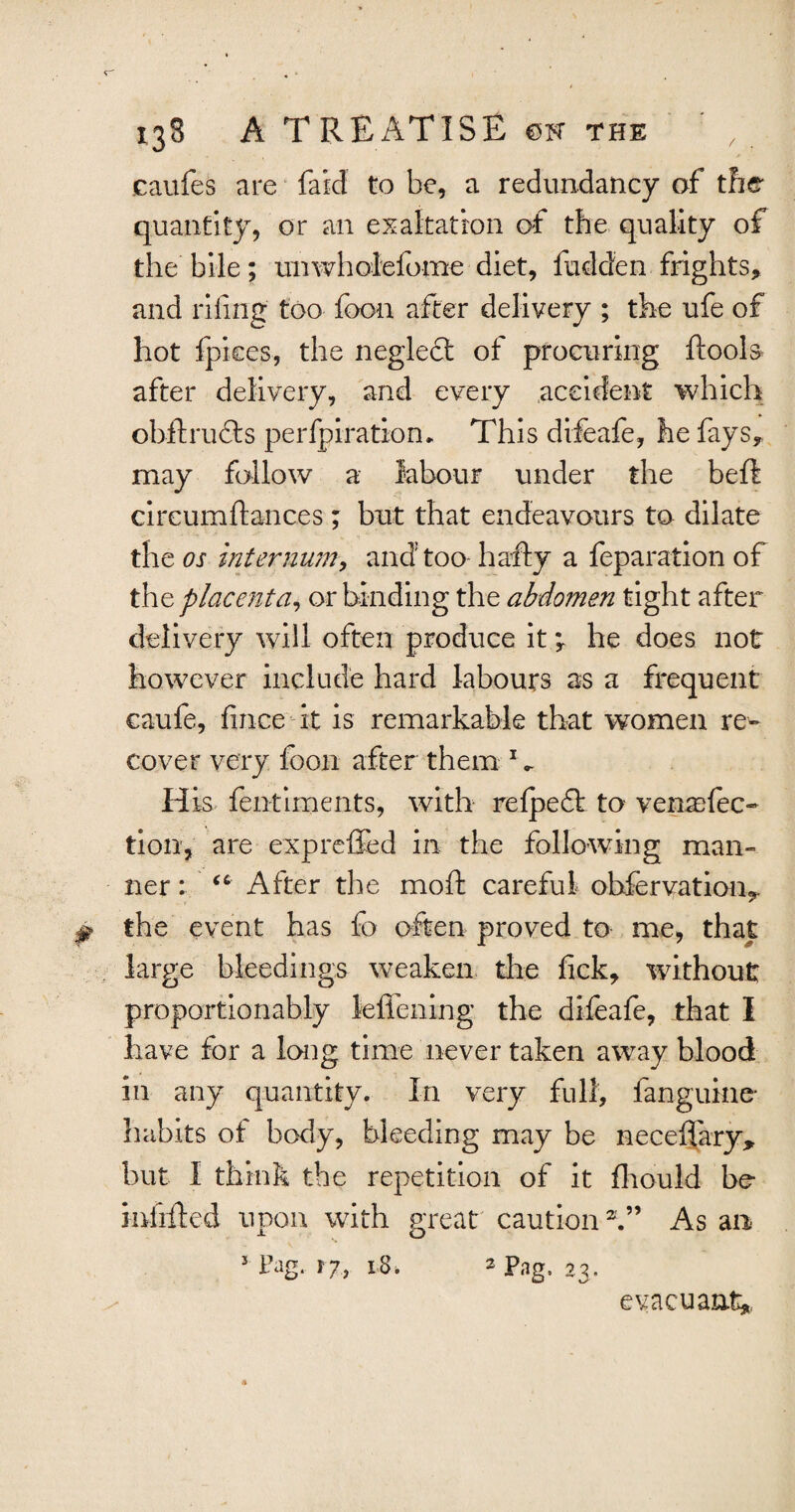 caufes are faid to be, a redundancy of the quantity, or an exaltation of the quality of the bile; unwholefome diet, fudden frights, and riling too foon after delivery ; the ufe of hot fpices, the neglect of procuring ftools* after delivery, and every accident which obftrufts perfpiration. This difeafe, he fays, may follow a labour under the bell: cireumftances; but that endeavours to dilate the os internum, and too hafty a feparation of thq placenta, or binding the abdomen tight after delivery will often produce it \ he does not however include hard labours as a frequent caufe, fince it is remarkable that women re¬ cover very foon after them 1 *. H is fentiments, with refpedt to yen affec¬ tion, are expreffed in the following man¬ ner : “ After the mofh careful observation,, the event has fo often proved to me, that large bleedings weaken the lick, without proportionably lefiening the difeafe, that I have for a long time never taken away blood in any quantity. In very full, fanguine- habits of body, bleeding may be neceffary, but I think the repetition of it fliould be- miiftcd upon with great caution2.” As an J Fag. 17, 1$. 2 pags ,^ evacuant*