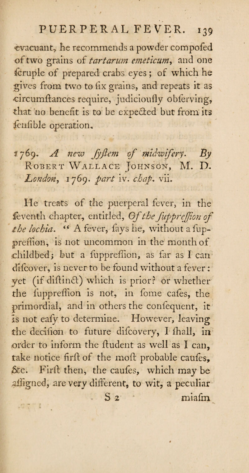 cvacuant, he recommends a powder compofed of two grains of tartarum emeticum, and one icruple of prepared crabs eyes ; of which he gives from two to fix grains, and repeats it as circumftances require, judicioufly obferving, •that no benefit is to be expecled but from its feufible operation. 2769.. A new fyflem of midwifery. By Robert Wallace Johnson, M. D. London, 1769. pari iv. chap. vii. He treats of the puerperal fever, in the feventh chapter., entitled, Gf the fupprejfon of ihe lochia. “ A fever, fays he, without a fup¬ preffion, is not uncommon in the month of childbed; but a fuppreffion, as far as I can difcover, is never to be found without a fever: yet (if -diftindl) which is prior? or whether the fuppreffion is not, in fome cafes, the primordial, and in others the confequent, it is not eafy to determine. However, leaving the dediioii to future difcovery, I ffiall, in order to inform the ftudent as well as I can, take notice firft of the moft probable caufes, &c. Firft then, the caufes, which may be alhgned, are very different, to wit, a peculiar S 2 * miafm