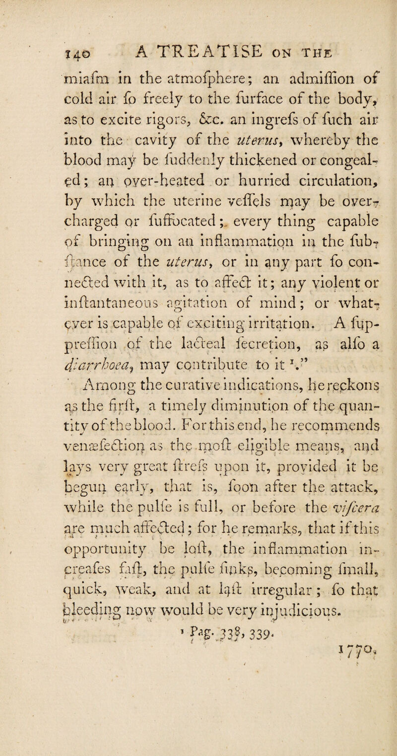 't<10 I A TREATISE on the miafm in the atmofphere; an admiflion of cold air fo freely to the furface of the body, as to excite rigors, &c. an ingrefs of fuch air into the cavity of the uterus, whereby the blood may be fuddenly thickened or congeal* yd; an oyer-heated or hurried circulation, by which the uterine veffels rpay be over? charged or fuffocated; every thing capable of bringing on an inflammation in the fub* fiance of the uterus, or in any part fo con* nefited with it, as to affeft it; any violent* or inftantaneous agitation of mind; or what* yyer is capable of exciting irritation. A fqp- p ref lion at the lacteal fecretion, as alfo a diarrhoea? may contribute to itb” Among the curative indications, herepkons as the fir it, a timely diminution of the quan¬ tity of the blood. For this end, he recommends vemufedtion. as the moli: eligible means, and lays very great ft refs upon it, provided it be begun early, that is, foon after the attack, while the pulie is full, or before the vifcera are much affected; for he remarks, that if this opportunity be loft, the inflammation in- creafes fall, the pulte links, becoming final!, quick, weak, and at 1ft! irregular ; fo that bleeding now would be very injudicious. 33ft 339* /1 Oi