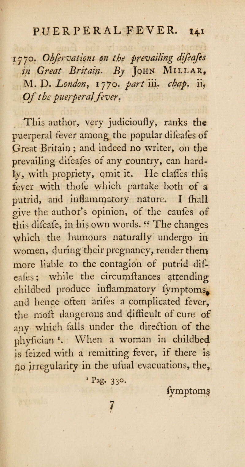 1770. Obfervations on the prevailing difeafes in Great Britain. By John Millar, M. D. London, 1770. part iii. chap. ii. 0/ the puerperal fever? This author, very judicioufly, ranks the puerperal fever among the popular difeafes of Great Britain; and indeed no writer, on the prevailing difeafes of any .country, can hard¬ ly, with propriety, omit it. He clafles this fever with thofe which partake both of a putrid, and inflammatory nature. I fhall give the author’s opinion, of the caufes of this difeafe, in his own words. “ The changes which the humours naturally undergo in women, during their pregnancy, render them more liable to the contagion of putrid dif¬ eafes ; while the circumftances attending childbed produce inflammatory lymptoms* and hence often arifes a complicated fever, the moft dangerous and difficult of cure of any which fills under the direction of the phyfician \ When a woman in childbed is feized with a remitting fever, if there is fiQ irregularity in the ufual evacuations, the, 1 Pag. 330. 7 fymptoms