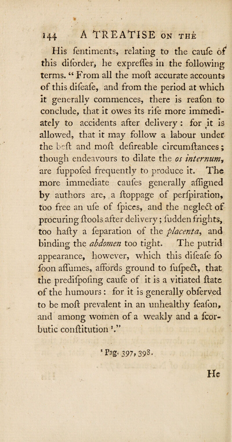 * H4 A TREATISE on the His fentiments, relating to the caufe of* th is difcrder, he expreffes in the following terms. “ From all the moft accurate accounts of this difeafe, and from the period at which it generally commences, there is reafon to conclude, that it owes its rife more immedi¬ ately to accidents after delivery : for it is allowed, that it may follow a labour undet the be ft and moft defireable circumftances; though endeavours to dilate the os internumi are fuppofed frequently to produce it. The more immediate caufes generally affigned by authors are, a ftoppage of perlpiration, too free an ufe of fpices, and the negleft of procuring ftools after delivery; fudden frights, too hafty a feparation of the placenta, and binding the abdomen too tight. The putrid appearance, however, which this difeafe fo foon affumes, affords ground to fulpeft, that the predifpofing caufe of it is a vitiated ftate of the humours : for it is generally obferved to be moft prevalent in an unhealthy feafon, and among women of a weakly and a fcor- butic conftitution V* ’Pag' 397f 39? • He