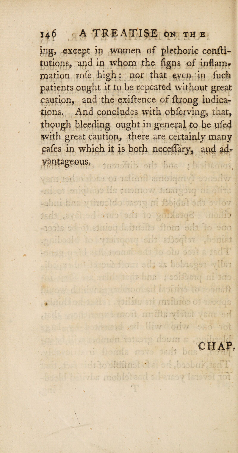 V 4 * X v i ^ ^ j *■ ^ v J? Vi. ' jt. j i v. ing, except in women of plethoric confti- tutions, and in whom the figns of inflame niation rofe high: nor that ^ven in fuch patients ought it to be repeated without great caution, and the exiftence of firong indica¬ tions. And concludes with obferving, that, though bleeding ought in general to be ufed with great caution, there are certainly many cafes in which it is both neceffary, and ad- ¥antageous? i i % CHAP. I \