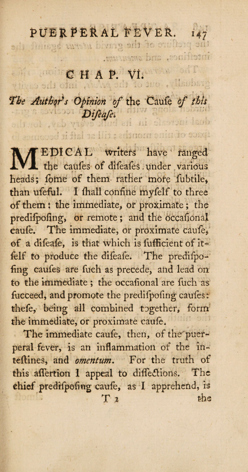 T • f * * f* .V* - .. > j yo ^nt M c ■.' .: ^ ^ i i a O*- , ^ r u .4 r - * J ■ ' ^ * t CHAP. VI. ' - v .5 . r ; EiiJ ' ill5- » •••'■* ■■• ■' + J -• ••• ♦ -i:>~ *' ' ' r • , » « ^ . 'i The Authors Opinion of the Caufe of this * f ' f > * * /¥ EDIC AL Writers have 1 ranged JLVX the caufes of difeafes .under various r '  4 r ... \ , ...... heads; iotne of them rather more fubtile* than ufefuh I (hall confine myfelf to three of them : the immediate, or proximate ; the predifpofing, or remote ; arid the occafiona! caufe. The immediate, or proximate caufe^ of a difeafe, is that which is fufficient of it- felf to produce the difeafe. The predifpo- fing caufes are fuch as precede, aiid lead on to the immediate ; the occafional are fuch as fucceed, and promote the predifpofing caufes; thefe, being all combined tDgether, form the immediate, or proximate caufe. The immediate caufe, then, of the puer- peral fever, is an inflammation of the in- teftines, and omentum. For the truth of this aflertion 1 appeal to diffeitions. The chief predifpofing caufe, as I apprehend, is T 2 th e