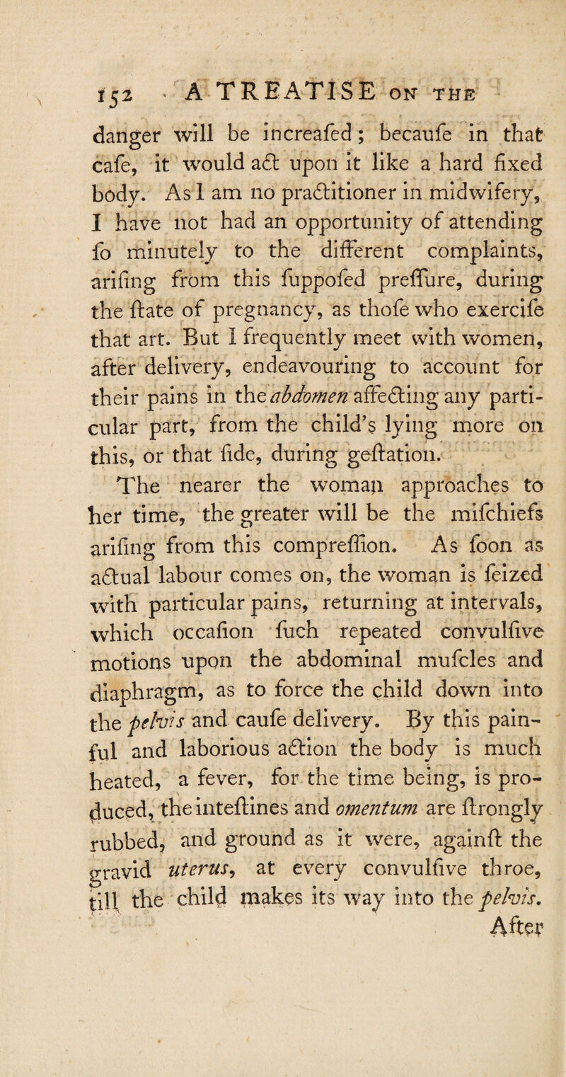 danger will be increafed; becaufe in that cafe, it would aft upon it like a hard fixed body. As 1 am no praftitioner in midwifery, I have not had an opportunity of attending fo minutely to the different complaints, arifing from this fuppofed preffure, during the ftate of pregnancy, as thofe who exercife that art. But I frequently meet with women, after delivery, endeavouring to account for their pains in the abdomen affefting any parti¬ cular part, from the child’s lying more on this, or that fide, during geftation. The nearer the womaji approaches to her time, the greater will be the mifchiefs arifing from this compreffion. As foon as aftual labour comes on, the woman is feized with particular pains, returning at intervals, which occafion fuch repeated convulfive motions upon the abdominal mufcles and diaphragm, as to force the child down into the pelvis and caufe delivery. By this pain¬ ful and laborious aftion the body is much heated, a fever, for the time being, is pro¬ duced, the inteftines and omentum are flrongly rubbed, and ground as it were, againft the gravid uterus, at every convulfive throe, till the child makes its way into the pelvis. After