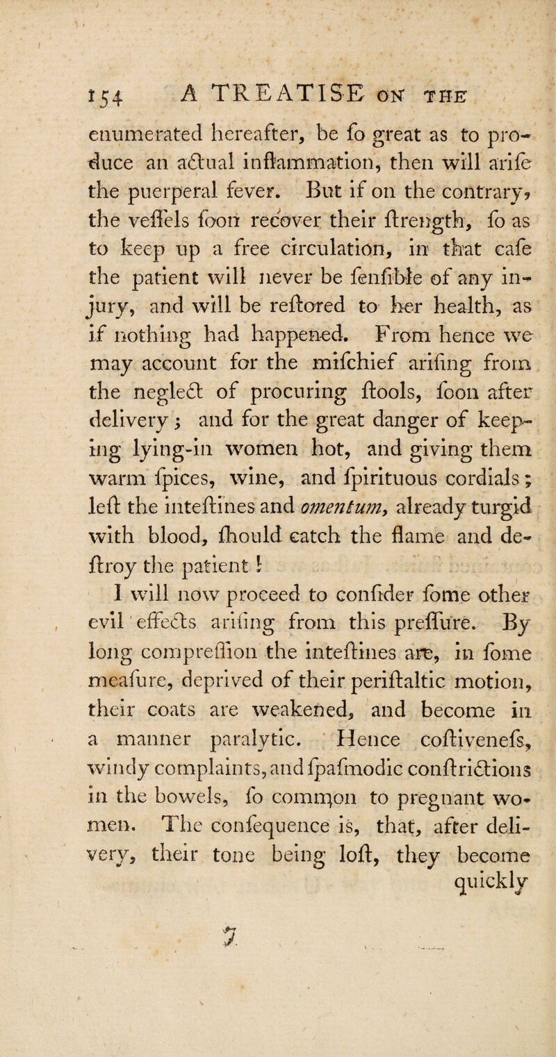 enumerated hereafter, be fo great as to pro¬ duce an a&'iial inflammation, then will arife the puerperal fever. But if on the contrary? the veflfels foon recover their ftrength, fo as to keep up a free circulation, in that cafe the patient will never be fenfible of any in¬ jury, and will be reftored to her health, as if nothing had happened. From hence we may account for the mifchief arifing from the negleft of procuring ftools, foon after delivery; and for the great danger of keep¬ ing lying-in women hot, and giving them warm fpices, wine, and fpirituous cordials; left the inteftines and omentum, already turgid with blood, fhould catch the flame and de~ ftroy the patient l 1 will now proceed to confider fome other evil'effects anting from this preffure. By long compreflion the inteftines are, in fome meafure, deprived of their periftaltic motion, their coats are weakened, and become in a manner paralytic. Hence coftivenefs, windy complaints, and fpafmodic conftriflions in the bowels, fo comrqon to pregnant wo¬ men. The confequence is, that, after deli¬ very, their tone being loft, they become quickly