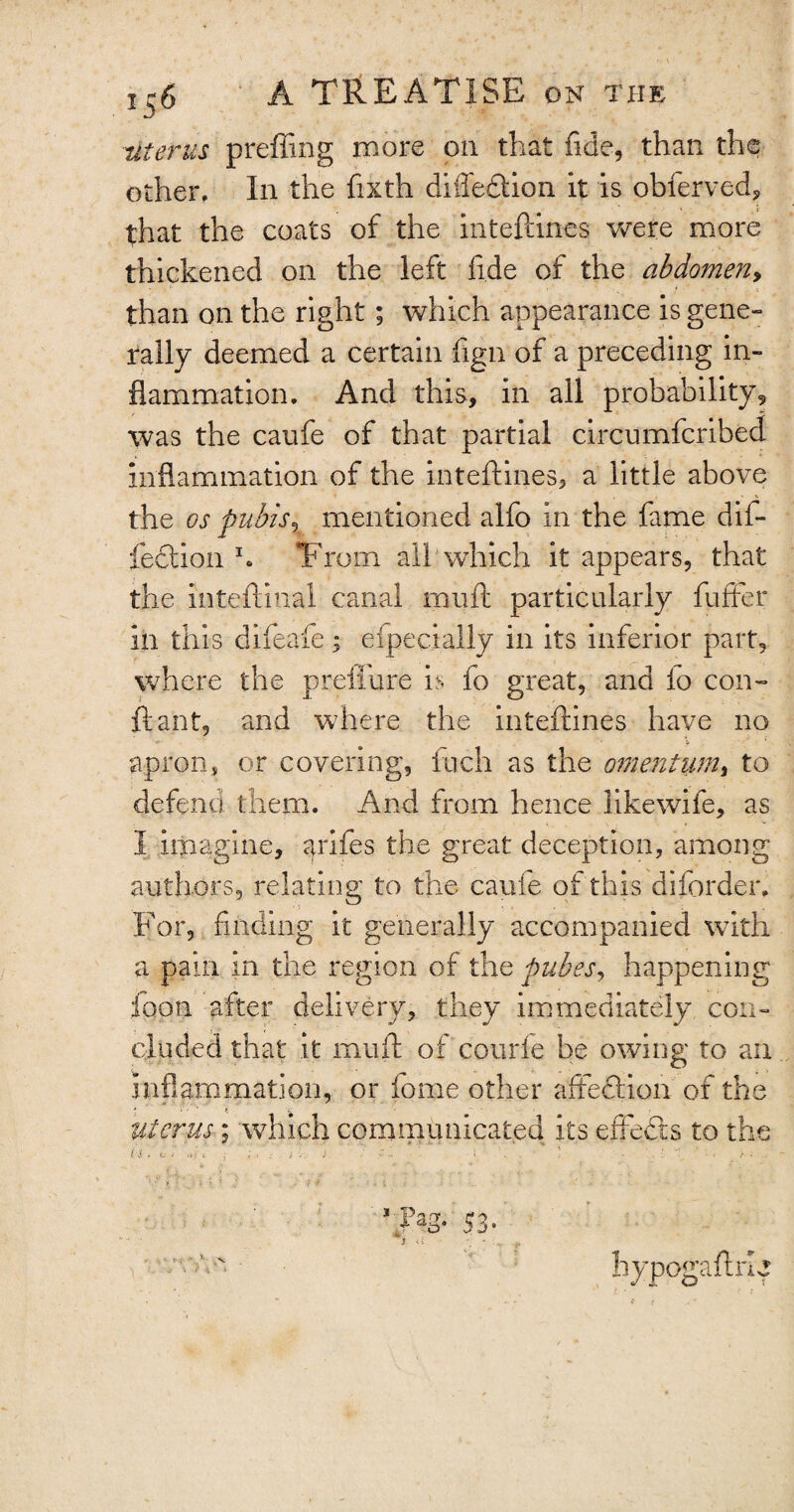 uterus preffing more on that fide, than the other. In the fixth diffedtion it is obferved, that the coats of the inteftines were more thickened on the left fide of the abdomen, than on the right; which appearance is gene¬ rally deemed a certain fign of a preceding in¬ flammation. And this, in all probability, was the caufe of that partial circumferibed inflammation of the inteftines, a little above the os pubis, mentioned alfo in the fame dif- fection h T'rom all which it appears, that the inteftinal canal muft particularly fuffer in this difeafe; efpecially in its inferior part, where the preffure is fo great, and io con- ft ant, and where the inteftines have no ' ' • ' 6 ' ’ * apron, or covering, inch as the omentum, to defend them. And from hence likewife, as I imagine, arifes the great deception, among authors, relating to the cache of this diforder. For, finding it generally accompanied with a pain in the region of the pubes, happening loon after delivery, they immediately con¬ cluded that it muft of courfe be owing to an inflammation, or feme other affection of the uterus; which communicated its effects to the , ), Pa3- S3- hypogaftiO I