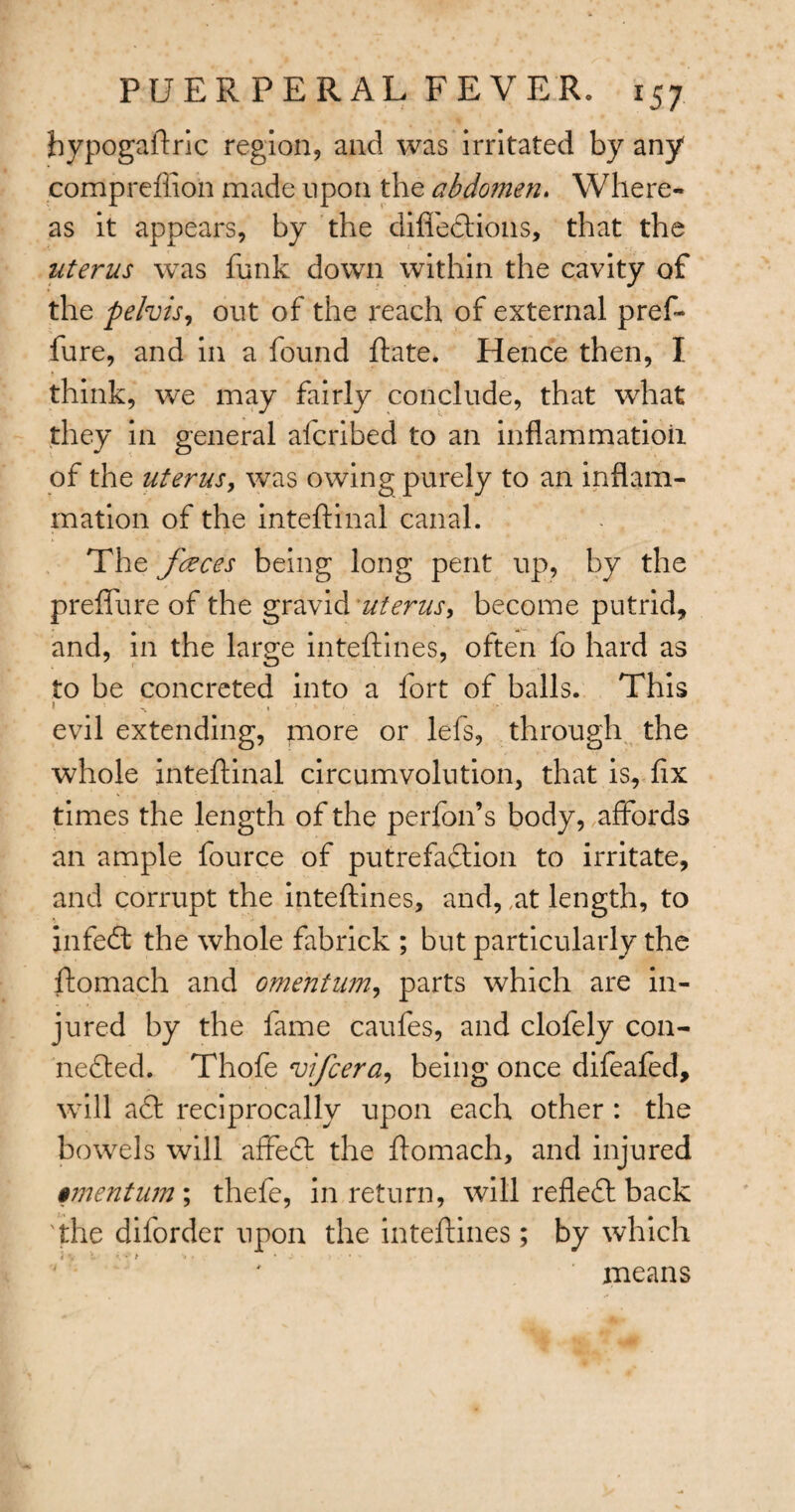 hypogaftric region, and was irritated by any compreffion made upon the abdomen. Where¬ as it appears, by the difieCtions, that the uterus was funk down within the cavity of ♦ the pelvis, out of the reach of external pref- fure, and in a found Rate. Hence then, I think, we may fairly conclude, that what they in general afcribed to an inflammation of the uterus, was owing purely to an inflam¬ mation of the inteftinal canal. The faeces being long pent up, by the preflure of the gravid uterus, become putrid, and, in the large inteftines, often fo hard as to be concreted into a fort of balls. This evil extending, more or lefs, through the whole inteftinal circumvolution, that is, flx times the length of the perfon’s body, affords an ample fource of putrefaction to irritate, and corrupt the inteftines, and, ,at length, to infeCt the whole fabrick ; but particularly the ftomach and omentum, parts which are in¬ jured by the fame caufes, and clofely con¬ nected. Thofe vifcera, being once difeafed, will a£t reciprocally upon each other : the bowels will affeCt the ftomach, and injured $mentum\ thefe, in return, will refleCt back 'the diforder upon the inteftines; by which means