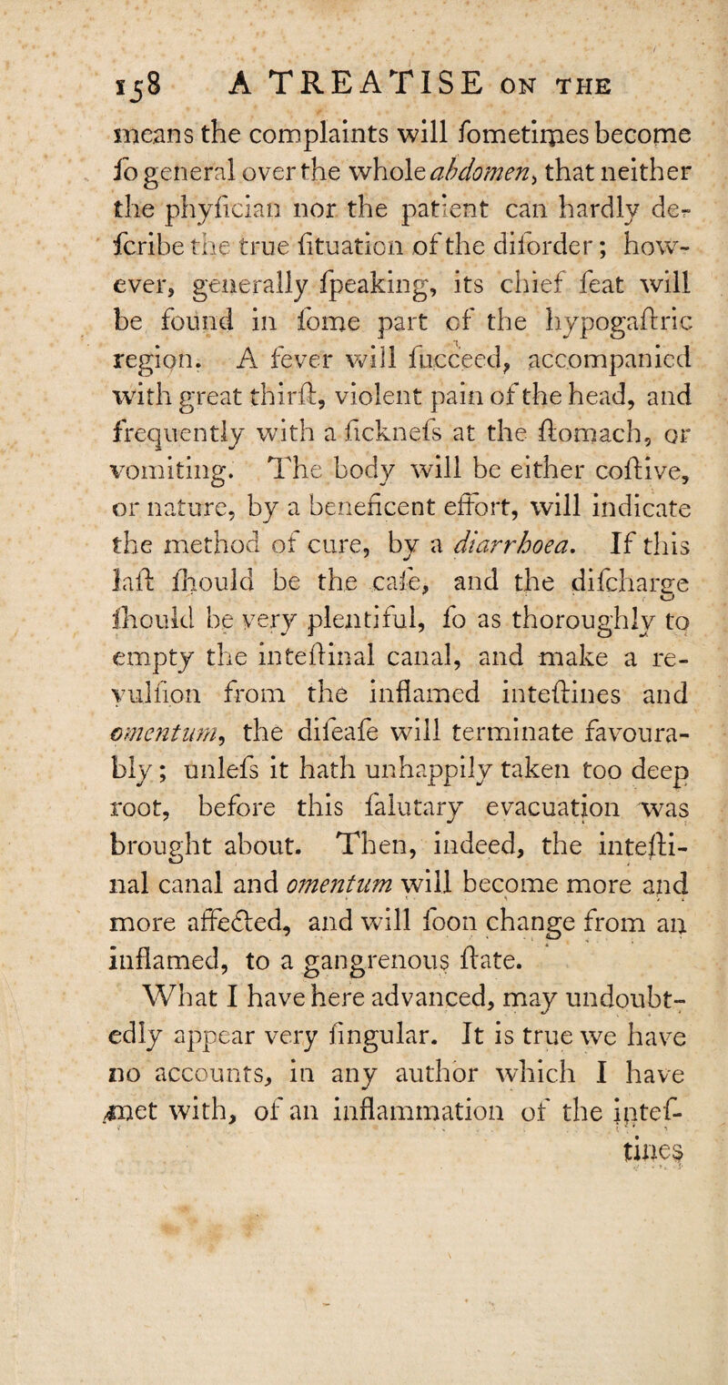 means the complaints will fometiipes become lo general over the whole abdomen > that neither the phyfician nor the patient can hardly fcribe the true fituation of the dilorder; how¬ ever, generally fpeaking, its chief feat will be found in home part of the hypogaftric region. A fever will fncceed, accompanied with great third, violent pain of the head, and frequently with a ficknefs at the ftomach, or vomiting. The body will be either coftive, or nature, by a beneficent effort, will indicate the method ot cure, by a diarrhoea. If this laft fhould be the cafe, and the difchanie fhould be very plentiful, fo as thoroughly to empty the inteftinal canal, and make a re- yulfion from the inflamed inteftines and amentum, the dileafe will terminate favoura¬ bly ; unlefs it hath unhappily taken too deep root, before this falutary evacuation was brought about. Then, indeed, the intelli- nal canal and o?nentnm will become more and * \ Vi more affedled, and will foon change from an inflamed, to a gangrenous ftate. What I have here advanced, may undoubt¬ edly appear very lingular. It is true we have no accounts, in any author which I have met with, of an inflammation of the iptef- tines