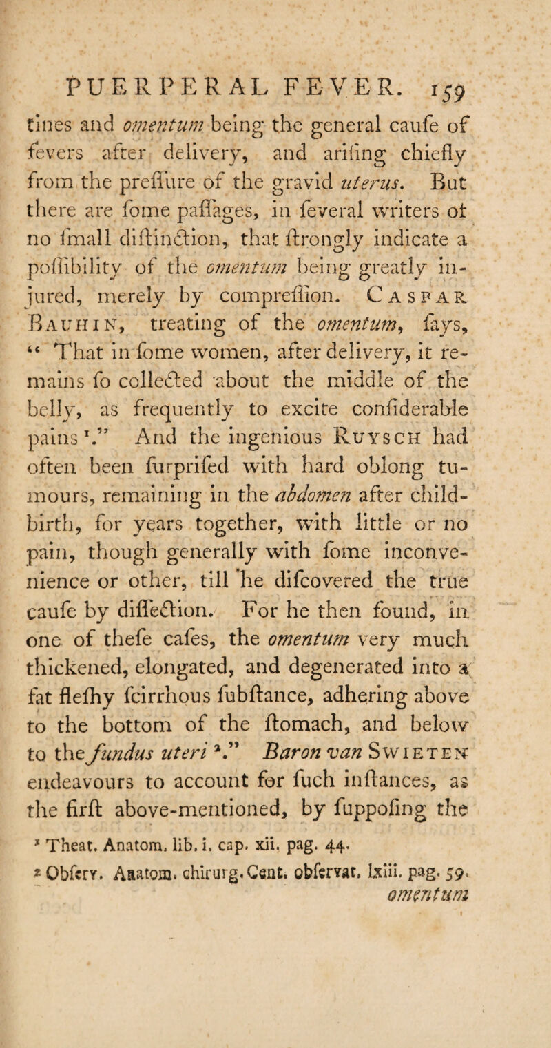 tines and omentum being the general caufe of fevers after delivery, and ariflng chiefly from the preflu re of the gravid uterus. But there are fome paflages, in feveral writers ot no fmall diftinction, that ftrongly indicate a poflibility of the omentum being greatly in¬ jured, merely by compreflion. Caspar Bauhin, treating of the omentum, fays, “ That in fome women, after delivery, it re¬ mains fo collected about the middle of the belly, as frequently to excite conflderable pains1.” And the ingenious Ruysch had often been furprifed with hard oblong tu¬ mours, remaining in the abdomen after child¬ birth, for years together, with little or no pain, though generally with lome inconve¬ nience or other, till he difcovered the true caufe by difledlion. For he then found, in one of thefe cafes, the omentum very much thickened, elongated, and degenerated into a fat flefhy fcirrhous fubftance, adhering above to the bottom of the flomach, and below to the fundus uteri V’ Baron van Swietek endeavours to account for fuch inftances, as the firft above-mentioned, by fuppoflng the * Theat. Anatom, lib. i. cap. xii. pag. 44. *Qbfcrr. Aaatom. chirurg.Cent. obtemt. lxiii. pag. 59. oimntum 1