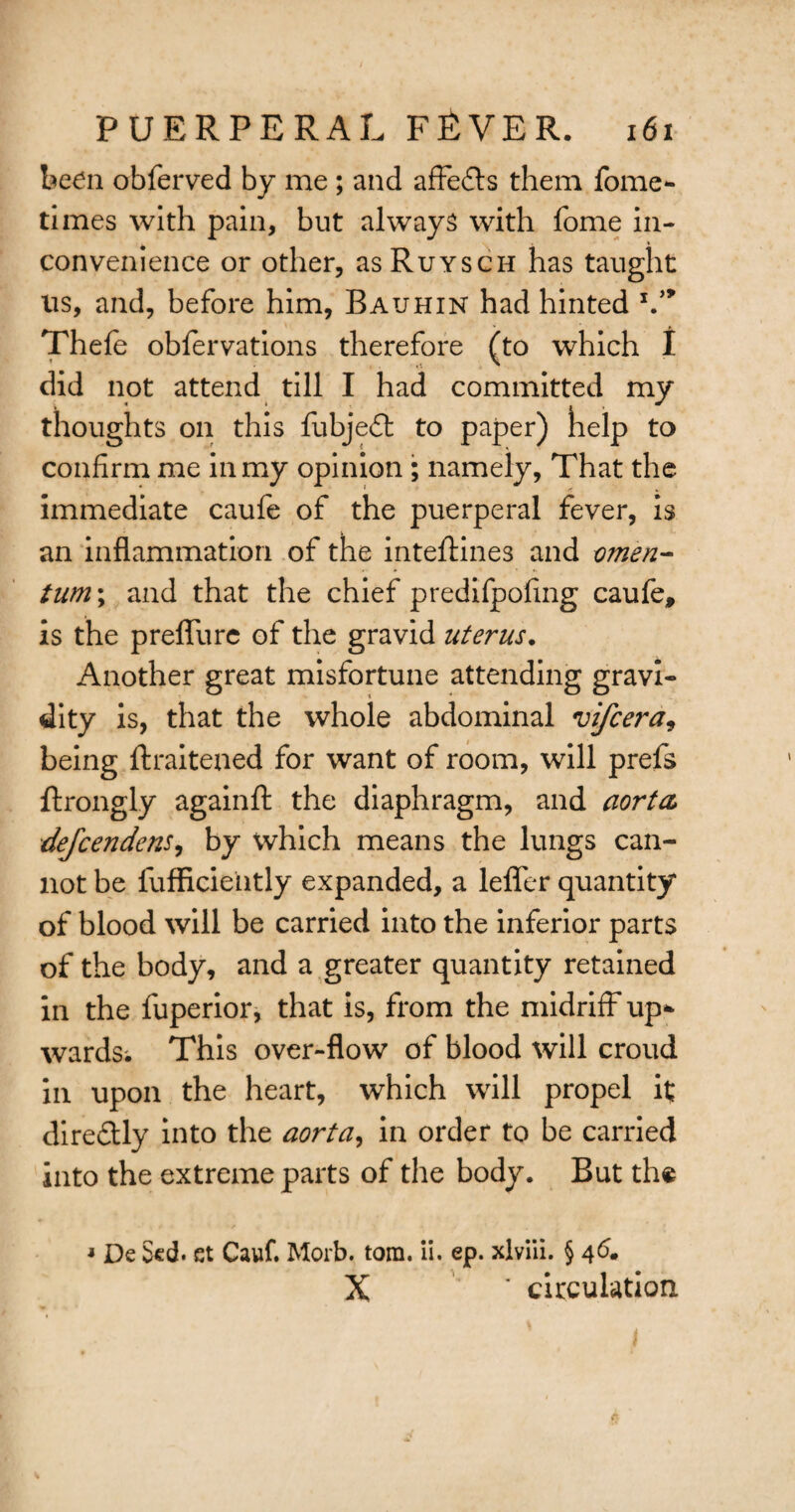 been obferved by me ; and affects them fome- times with pain, but always with fome in¬ convenience or other, asRuYscn has taught ns, and, before him, Bauhin had hinted V* Thefe obfervations therefore (to which I did not attend till I had committed my thoughts on this fubjedl to paper) help to confirm me in my opinion ; namely, That the immediate caufe of the puerperal fever, is an inflammation of the inteftines and omen- turn; and that the chief predifpofing caufe, is the preffure of the gravid uterus. Another great misfortune attending gravi¬ dity is, that the whole abdominal vifcera, being ftraitened for want of room, will prefs ftrongly againfl: the diaphragm, and aorta defcendens, by which means the lungs can¬ not be fufflciehtly expanded, a lefler quantity of blood will be carried into the inferior parts of the body, and a greater quantity retained in the fuperior, that is, from the midriff up* wards; This over-flow of blood will croud in upon the heart, which will propel it; direflly into the aorta, in order to be carried into the extreme parts of the body. But the * De $cd. et Cauf. Morb. tom. ii. ep. xlviii. § 4<5. X * circulation