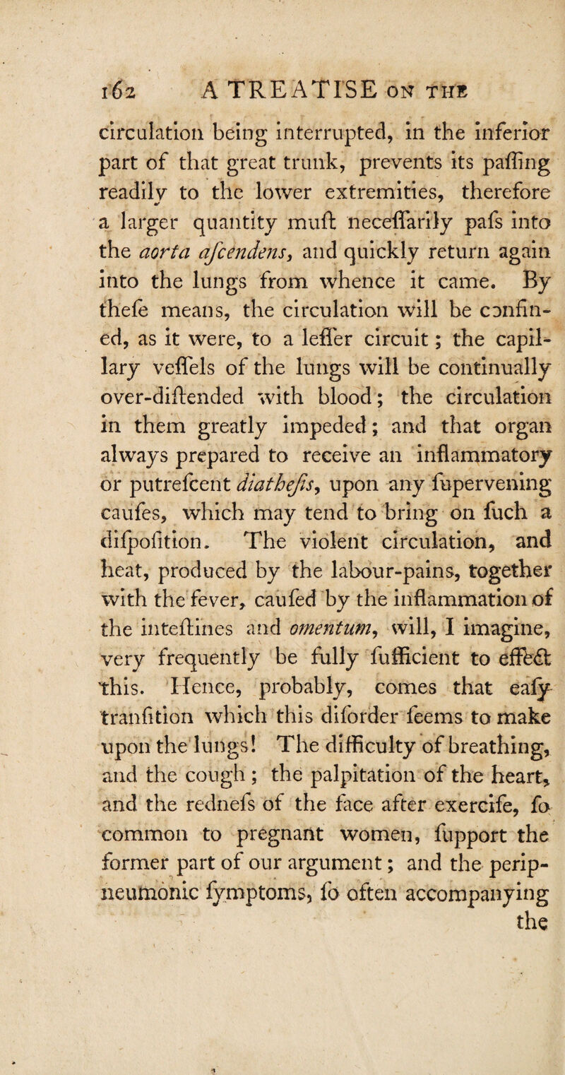 circulation being interrupted, in the inferior part of that great trunk, prevents its paffing readilv to the lower extremities, therefore a larger quantity mud neceffarily pafs into the aorta afcendens, and quickly return again into the lungs from whence it came. By thefe means, the circulation will be confin¬ ed, as it were, to a leffer circuit; the capil¬ lary veffels of the lungs will be continually over-diftended with blood; the circulation in them greatly impeded; and that organ always prepared to receive an inflammatory or putrefcent diathefis, upon any fupervening caiifes, which may tend to bring on fuch a difpofition. The violent circulation, and heat, produced by the labour-pains, together with the fever, caufed by the inflammation of the inteftihes and omentum, will, I imagine, very frequently be fully fufficient to effect this. Hence, probably, comes that ealy tranfition which this diforder feems to make upon the lungs ! The difficulty of breathing, and the cough ; the palpitation of the heart, and the rednefs of the face after exercife, fa common to pregnant women, fupport the former part of our argument; and the perip- neumonic fymptoms, fo often accompanying the