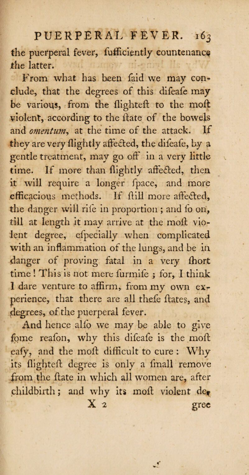 the puerperal fever, diffidently countenance jthe latter. From what has been faid we may con* elude, that the degrees of this difeafe may be various, from the flighted: to the mod violent, according to the date of the bowels and omentum, at the time of the attack. If they are very flightly affedted, the difeafe, by a gentle treatment, may go off in a very little time. If more than flightly affe&ed, then it will require a longer fpace, and more efficacious methods. If dill more affected, the danger will rife in proportion ; and fo on, till at length it may arrive at the mod vio¬ lent degree, efpecially when complicated with an inflammation of the lungs, and be in danger of proving fatal in a very fliort time ! This is not mere furmife ; for, I think 1 dare venture to affirm, from my own ex¬ perience, that there are all thefe dates, and degrees, of the puerperal fever. And hence alio we may be able to give fome reafon, why this difeafe is the mod eafy, and the mod difficult to cure : Why its flighted degree is only a fmall remove from the date in which all women are, after childbirth; and why its mod violent de* X 2 gree