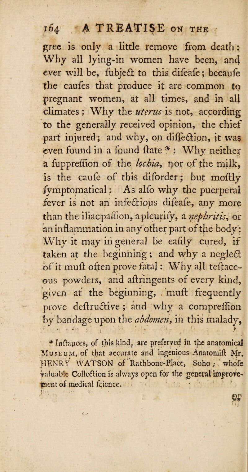 grec is only a little remove from death: Why all lying-in women have been, and ever will be, fubjedt to this difeafe; becaufe the caufes that produce it are common tq pregnant women, at all times, and in all fclimates : Why the uterus is not, according to the generally received opinion, the chief part injured; and why, on difle&ion, it was even found in a found Rate * : Why neither a fuppreftion of the lochia, nor of the milk, is the caufe of this diforder; but moftly lymptomatical; As alfc why the puerperal fever is not an infect ion s difeafe, any more than the iliacpaffion, apleurify, a nephritis, or an inflammation in any other part of the body: Why it may iii general be eafily cured, if taken at the beginning; and why a negledt of it muft often prove fatal: Why all teftace- ©us powders, and aftringents of every kind, given at the beginning, muft frequently prove deftruftive ; and why a compreffion by bandage upon the abdomen, in this malady, v a. ' 1 * ' ' r ' r ■ l i ■ > ' * Inftapces, of this kind? are preferved in tjie anatomical Museum, of that accurate and ingenious Anatomifl Mr. HENRY WATSON of Rathbone-Place, Soho ; ' whofe Valuable Colle&ion is always open for the general improve¬ ment of medical fcience* '