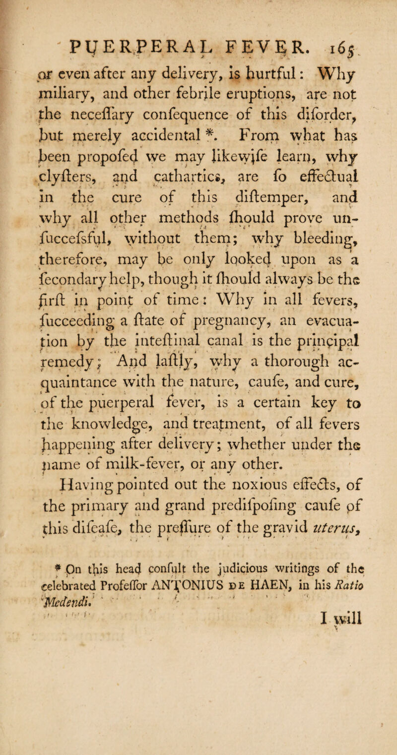 or even after any delivery, is hurtful: Why miliary, and other febrile eruptions, are not the neceflary confequence of this diforder, hut merely accidental *. From what has been propofed we may Jikewjfe learn, why clyfters, and cathartics, are fo effe&ual in the cure of this diftemper, and why all other methods fhould prove un- fuccefsfql, without them; why bleeding, therefore, may be only looked upon as a fecondary help, though it fhould always be the firft in point of time: Why in all fevers, fucceeding a ftate of pregnancy, an evacua¬ tion by the inteftinal canal is the principal remedy; And laftly, why a thorough ac¬ quaintance with the nature, caule, and cure, of the puerperal fever, is a certain key to the knowledge, and treatment, of all fevers happening after delivery; whether under the name of milk-fever, or any other. Having pointed out the noxious effects, of the primary and grand predilpofing caufe pf this difeafe, the preffure of the gravid uterus, ¥ , J ( r ' f K * * * Qn tfils head confult the judicious writings of the celebrated ProfefTor AN^ONIUS de HAEN, in his Ratio \Medsndi. t. I will